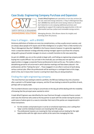 Case Study: Engineering Company Purchase and Expansion
Crowle Wharf Engineers are specialists in turn-key services for
the rail, steel and energy industries. A ‘Buy In Management Buy
Out’ (BIMBO) has led the firm from being reliant on the fossil-
fuel industries to one enjoying additional premises and
expanding to support the engineering opportunities in the rail
aftermarket and low carbon and renewable energy sectors.
Managing director, Chris Brown shares his insights and
learnings from the process.
How it all began… with a BIMBO
Dictionary definitions of bimbos are none too complimentary, as they usually concern women, and
are always about people of ill repute and of little intelligence or scruples! There is little mention of a
“Buy In Management Buy Out” (BIMBO) in the finance industry however it is generally regarded to
mean a corporate takeover strategy whereby existing managers agree to purchase the company
along with a group of outside managers to ensure a smooth transition to the new ownership.
As part of a BIMBO, you are on the outside to begin with, and finding an engineering company worth
buying into is quite difficult. You can look in the small ads; you can keep your ear open for
opportunities or engage a corporate finance professional to look out for you. The reality is often a
destabilising period for all concerned in which abortive meetings and false dawns abound – the
professionals call this “kicking the tyres”… Those engaged in it are often in and out of work doing
various contract jobs. Often the professionals will be working on a contingent basis at this stage,
which is fine, but it means their income is coming from deals they are doing elsewhere.
Finding the right engineering company
The now Chairman was looking to extend a portfolio, the MD was looking to buy into a business
after a period in a PE backed larger company, and the FD was looking to extend his portfolio of work,
perhaps with an equity stake.
The incumbent directors were trying to concentrate on the day job whilst dealing with the instability
of knowing that the principal owner wanted to retire!
Crowle Wharf Engineers was identified by the now Chairman through a corporate finance contact
and it was the Chairman who acted as the key partner to work with the vendor during the process. A
useful piece of advice given to us was to remember that most of the parties are inexperienced in
these transactions:
 For the vendors and private buyers it can be an emotional experience; one is selling their
‘baby’ and the individual investors are investing their life savings.
 The professional investors are investing for their principals and are looking for the right
opportunities with the right returns whilst at the same time managing the risks.
 