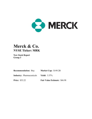 Merck & Co.
NYSE Ticker: MRK
New Stock Report
Group 3
Recommendation: Buy Market Cap: $149.2B
Industry: Pharmaceuticals Yield: 3.37%
Price: $53.22 Fair Value Estimate: $66.98
 