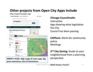 Other 
projects 
from 
Open 
City 
Apps 
include 
hMp://opencityapps.org/ 
Chicago 
CouncilmaDc: 
Interac6ve 
App 
showing 
what 
legisla6on 
the 
City 
Council 
has 
been 
passing 
CAPSure: 
Alerts 
for 
community 
police 
Mee6ngs 
2nd 
City 
Zoning: 
Guide 
to 
your 
neighborhood 
from 
a 
planning 
perspec6ve 
And 
many 
more! 
IMPACT: 
HUGE. 
High 
usage 
of 
some 
apps, 
big 
press 
awareness, 
lots 
of 
momentum. 
All 
rights 
reserved. 
susanmernit.com 
13 
 
