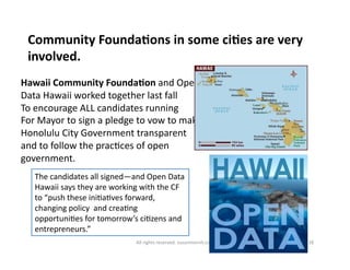 Community 
FoundaDons 
in 
some 
ciDes 
are 
very 
involved. 
Hawaii 
Community 
FoundaDon 
and 
Open 
Data 
Hawaii 
worked 
together 
last 
fall 
To 
encourage 
ALL 
candidates 
running 
For 
Mayor 
to 
sign 
a 
pledge 
to 
vow 
to 
make 
Honolulu 
City 
Government 
transparent 
and 
to 
follow 
the 
prac6ces 
of 
open 
government. 
The 
candidates 
all 
signed—and 
Open 
Data 
Hawaii 
says 
they 
are 
working 
with 
the 
CF 
to 
“push 
these 
ini6a6ves 
forward, 
changing 
policy 
and 
crea6ng 
opportuni6es 
for 
tomorrow’s 
ci6zens 
and 
entrepreneurs.” 
All 
rights 
reserved. 
susanmernit.com 
18 
 