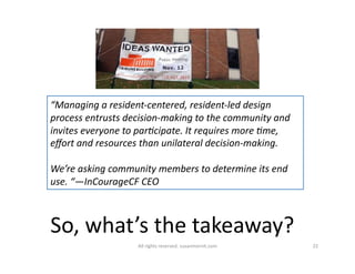 “Managing 
a 
resident-­‐centered, 
resident-­‐led 
design 
process 
entrusts 
decision-­‐making 
to 
the 
community 
and 
invites 
everyone 
to 
par6cipate. 
It 
requires 
more 
6me, 
effort 
and 
resources 
than 
unilateral 
decision-­‐making. 
We’re 
asking 
community 
members 
to 
determine 
its 
end 
use. 
“—InCourageCF 
CEO 
So, 
what’s 
the 
takeaway? 
All 
rights 
reserved. 
susanmernit.com 
22 
 