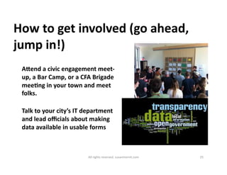How 
to 
get 
involved 
(go 
ahead, 
jump 
in!) 
Agend 
a 
civic 
engagement 
meet-­‐ 
up, 
a 
Bar 
Camp, 
or 
a 
CFA 
Brigade 
meeDng 
in 
your 
town 
and 
meet 
folks. 
Talk 
to 
your 
city’s 
IT 
department 
and 
lead 
officials 
about 
making 
data 
available 
in 
usable 
forms 
All 
rights 
reserved. 
susanmernit.com 
25 
 
