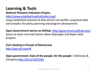 Learning 
& 
Tools 
NaDonal 
Network 
Indicators 
Project, 
hMp://www.neighborhoodindicators.org/ 
Long-­‐established 
network 
of 
data-­‐driven 
non-­‐profits 
using 
local 
data 
and 
analy6cs 
for 
policy 
planning 
and 
program 
development. 
Open 
Government 
stories 
on 
GitHub, 
hMp://government.github.com/ 
Space 
to 
share 
and 
read 
stories 
about 
#opengov 
and 
#open 
data 
projects 
Civic 
Hacking 
in 
Pursuit 
of 
Democracy 
hMp://goo.gl/vupcnX 
Open 
government: 
Data 
of 
the 
people, 
for 
the 
people 
| 
McKinsey 
& 
Company 
hMp://bit.ly/1k2COyk 
All 
rights 
reserved. 
susanmernit.com 
28 
 