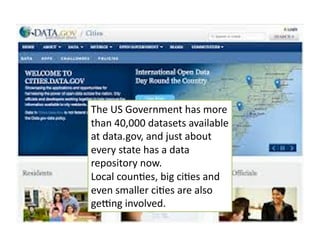 The 
US 
Government 
has 
more 
than 
40,000 
datasets 
available 
at 
data.gov, 
and 
just 
about 
every 
state 
has 
a 
data 
repository 
now. 
Local 
coun6es, 
big 
ci6es 
and 
even 
smaller 
ci6es 
are 
also 
ge^ng 
involved. 
 