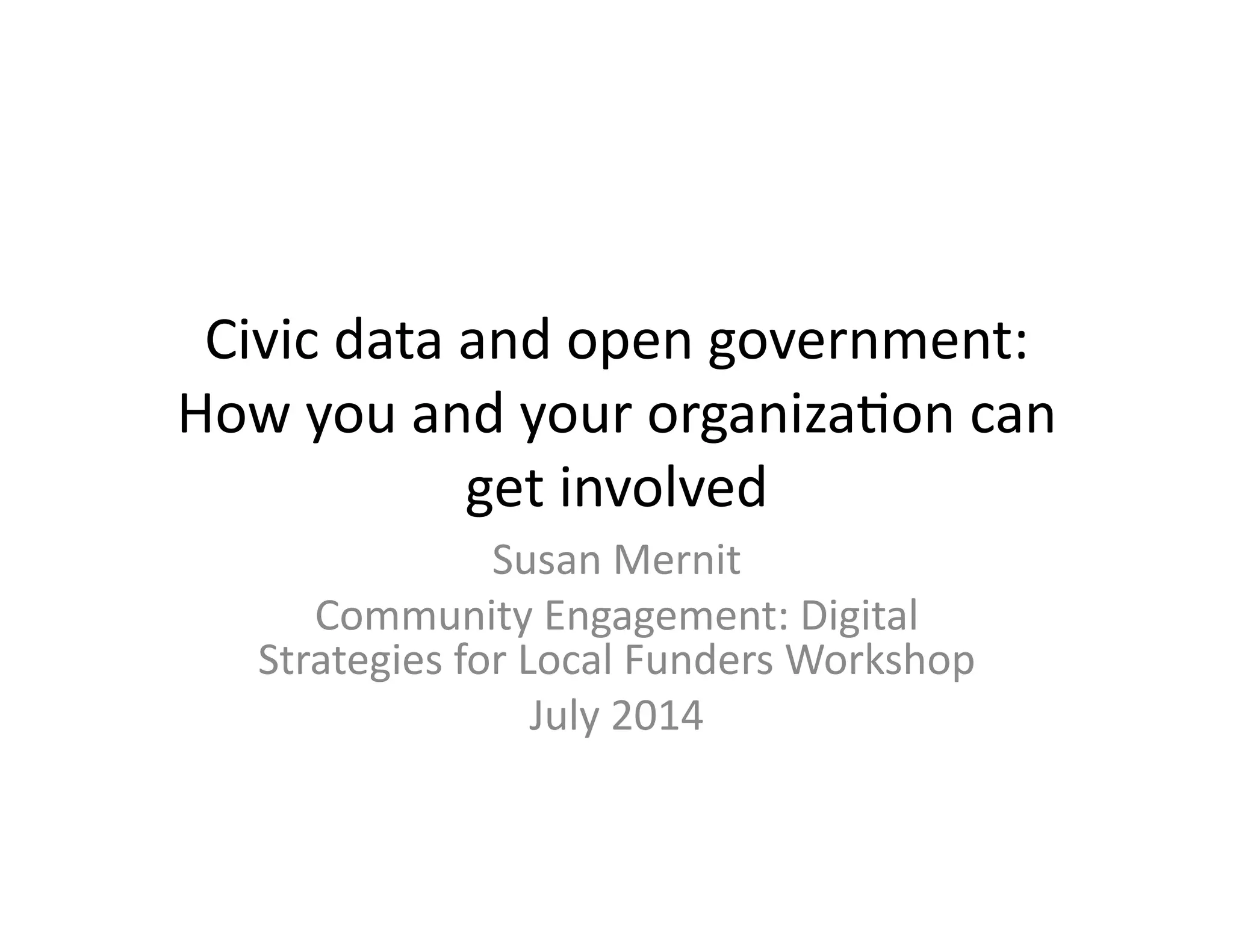 Civic	
  data	
  and	
  open	
  government:	
  
How	
  you	
  and	
  your	
  organiza6on	
  can	
  
get	
  involved	
  
Susan	
  Mernit	
  
Community	
  Engagement:	
  Digital	
  
Strategies	
  for	
  Local	
  Funders	
  Workshop	
  
July	
  2014	
  
 