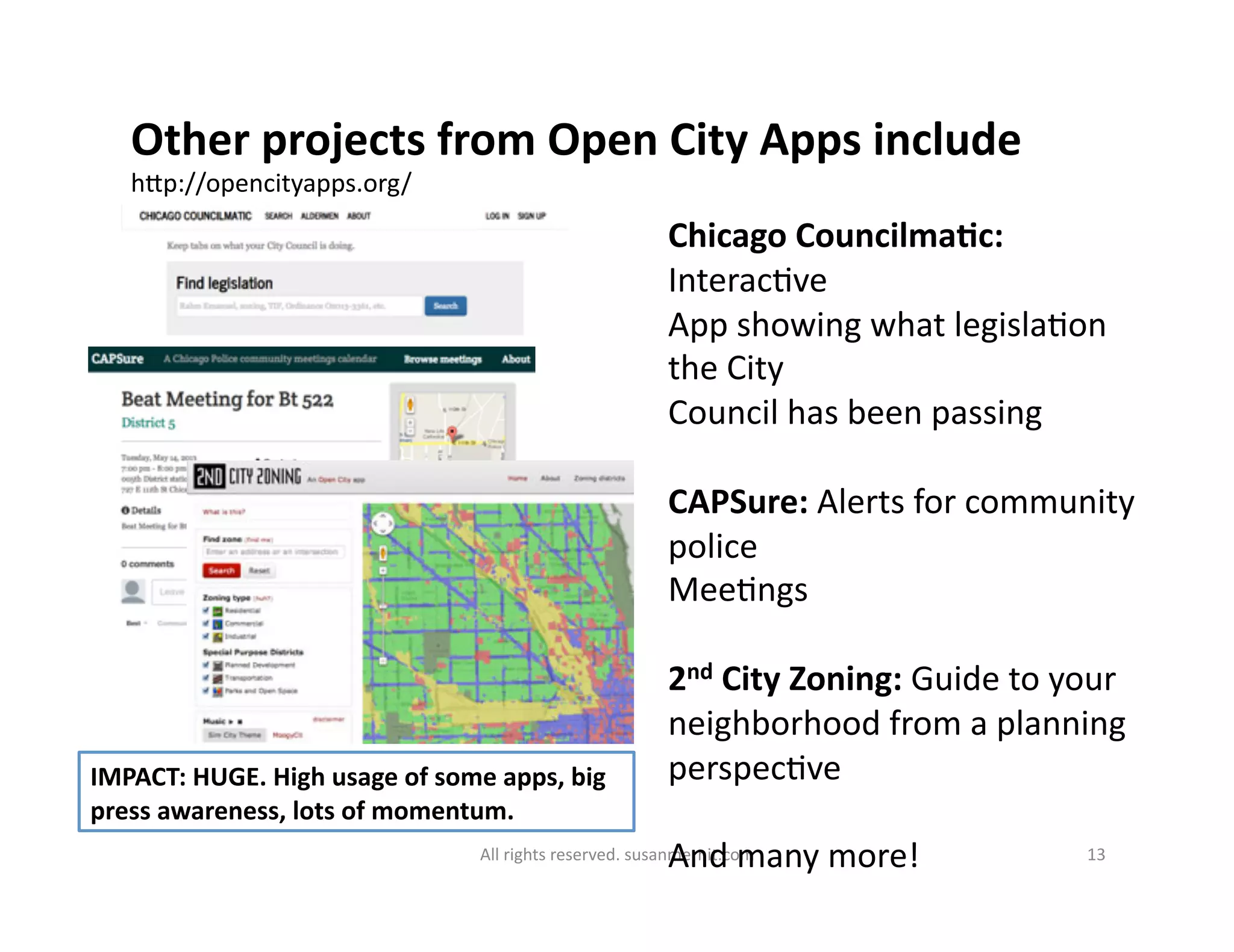 All	
  rights	
  reserved.	
  susanmernit.com	
   13	
  
Other	
  projects	
  from	
  Open	
  City	
  Apps	
  include	
  
hMp://opencityapps.org/	
  
Chicago	
  CouncilmaDc:	
  
Interac6ve	
  	
  
App	
  showing	
  what	
  legisla6on	
  
the	
  City	
  
Council	
  has	
  been	
  passing	
  
CAPSure:	
  Alerts	
  for	
  community	
  
police	
  
Mee6ngs	
  
2nd	
  City	
  Zoning:	
  Guide	
  to	
  your	
  
neighborhood	
  from	
  a	
  planning	
  
perspec6ve	
  
And	
  many	
  more!	
  
IMPACT:	
  HUGE.	
  High	
  usage	
  of	
  some	
  apps,	
  big	
  
press	
  awareness,	
  lots	
  of	
  momentum.	
  
 