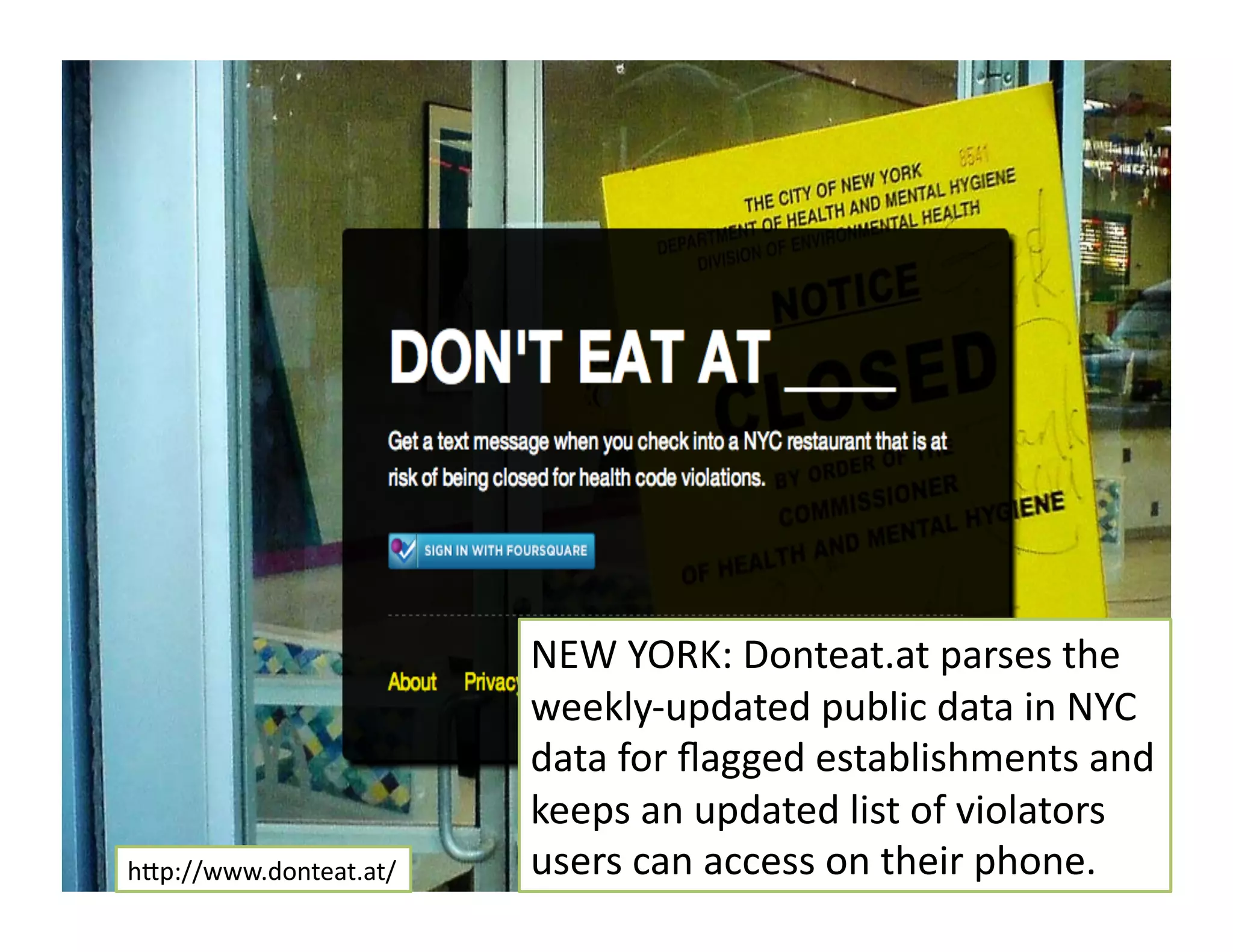 hMp://www.donteat.at/	
  
NEW	
  YORK:	
  Donteat.at	
  parses	
  the	
  
weekly-­‐updated	
  public	
  data	
  in	
  NYC	
  
data	
  for	
  ﬂagged	
  establishments	
  and	
  
keeps	
  an	
  updated	
  list	
  of	
  violators	
  
users	
  can	
  access	
  on	
  their	
  phone.	
  
 