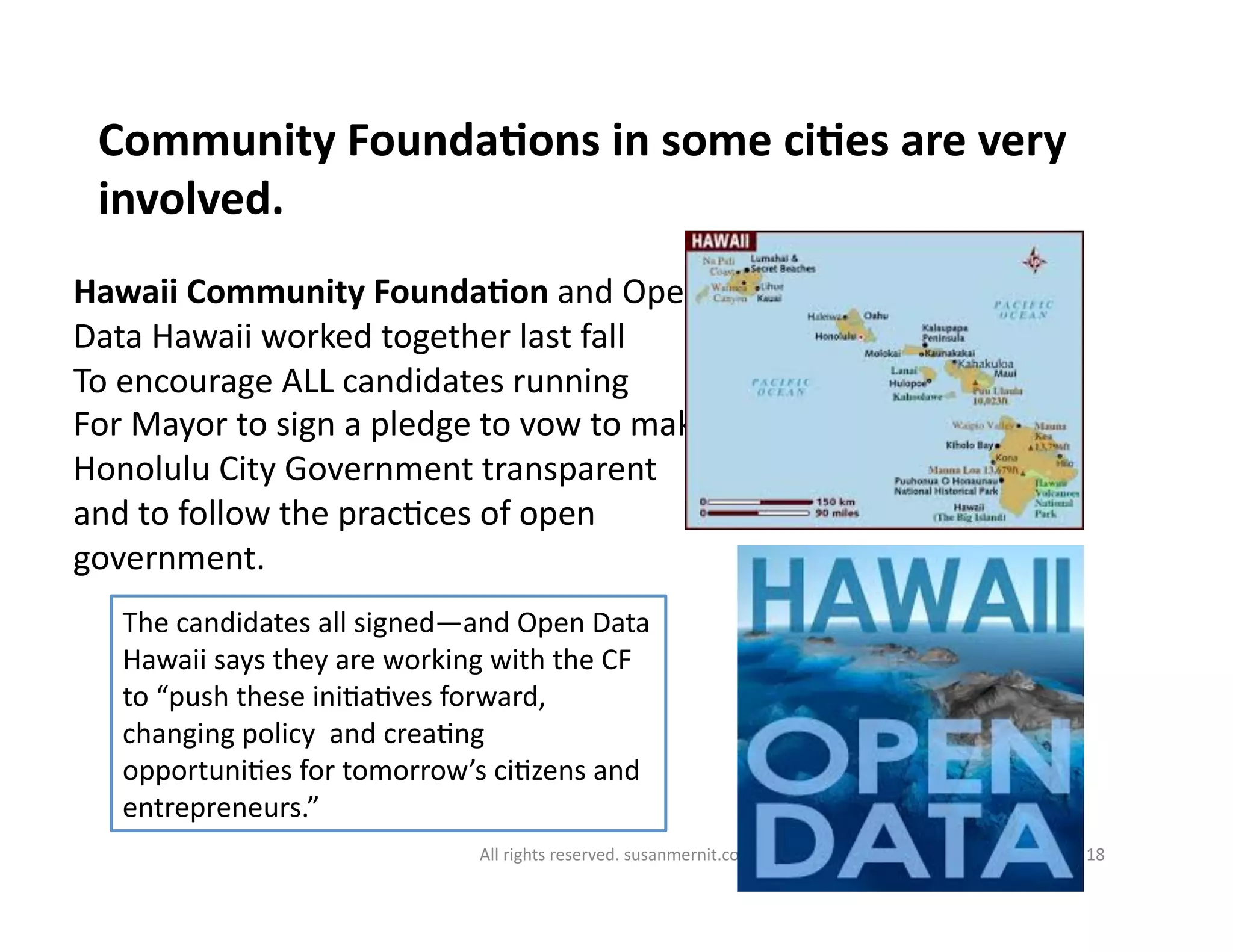 All	
  rights	
  reserved.	
  susanmernit.com	
   18	
  
Community	
  FoundaDons	
  in	
  some	
  ciDes	
  are	
  very	
  
involved.	
  
Hawaii	
  Community	
  FoundaDon	
  and	
  Open	
  
Data	
  Hawaii	
  worked	
  together	
  last	
  fall	
  
To	
  encourage	
  ALL	
  candidates	
  running	
  
For	
  Mayor	
  to	
  sign	
  a	
  pledge	
  to	
  vow	
  to	
  make	
  
Honolulu	
  City	
  Government	
  transparent	
  
and	
  to	
  follow	
  the	
  prac6ces	
  of	
  open	
  
government.	
  
The	
  candidates	
  all	
  signed—and	
  Open	
  Data	
  
Hawaii	
  says	
  they	
  are	
  working	
  with	
  the	
  CF	
  
to	
  “push	
  these	
  ini6a6ves	
  forward,	
  
changing	
  policy	
  	
  and	
  crea6ng	
  
opportuni6es	
  for	
  tomorrow’s	
  ci6zens	
  and	
  
entrepreneurs.”	
  
 