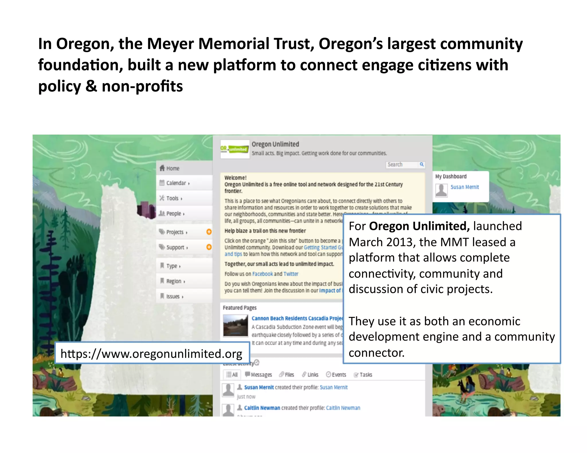All	
  rights	
  reserved.	
  susanmernit.com	
   19	
  
In	
  Oregon,	
  the	
  Meyer	
  Memorial	
  Trust,	
  Oregon’s	
  largest	
  community	
  
foundaDon,	
  built	
  a	
  new	
  plalorm	
  to	
  connect	
  engage	
  ciDzens	
  with	
  
policy	
  &	
  non-­‐proﬁts	
  
For	
  Oregon	
  Unlimited,	
  launched	
  
March	
  2013,	
  the	
  MMT	
  leased	
  a	
  
plamorm	
  that	
  allows	
  complete	
  
connec6vity,	
  community	
  and	
  
discussion	
  of	
  civic	
  projects.	
  
They	
  use	
  it	
  as	
  both	
  an	
  economic	
  
development	
  engine	
  and	
  a	
  community	
  
connector.	
  hMps://www.oregonunlimited.org	
  
 
