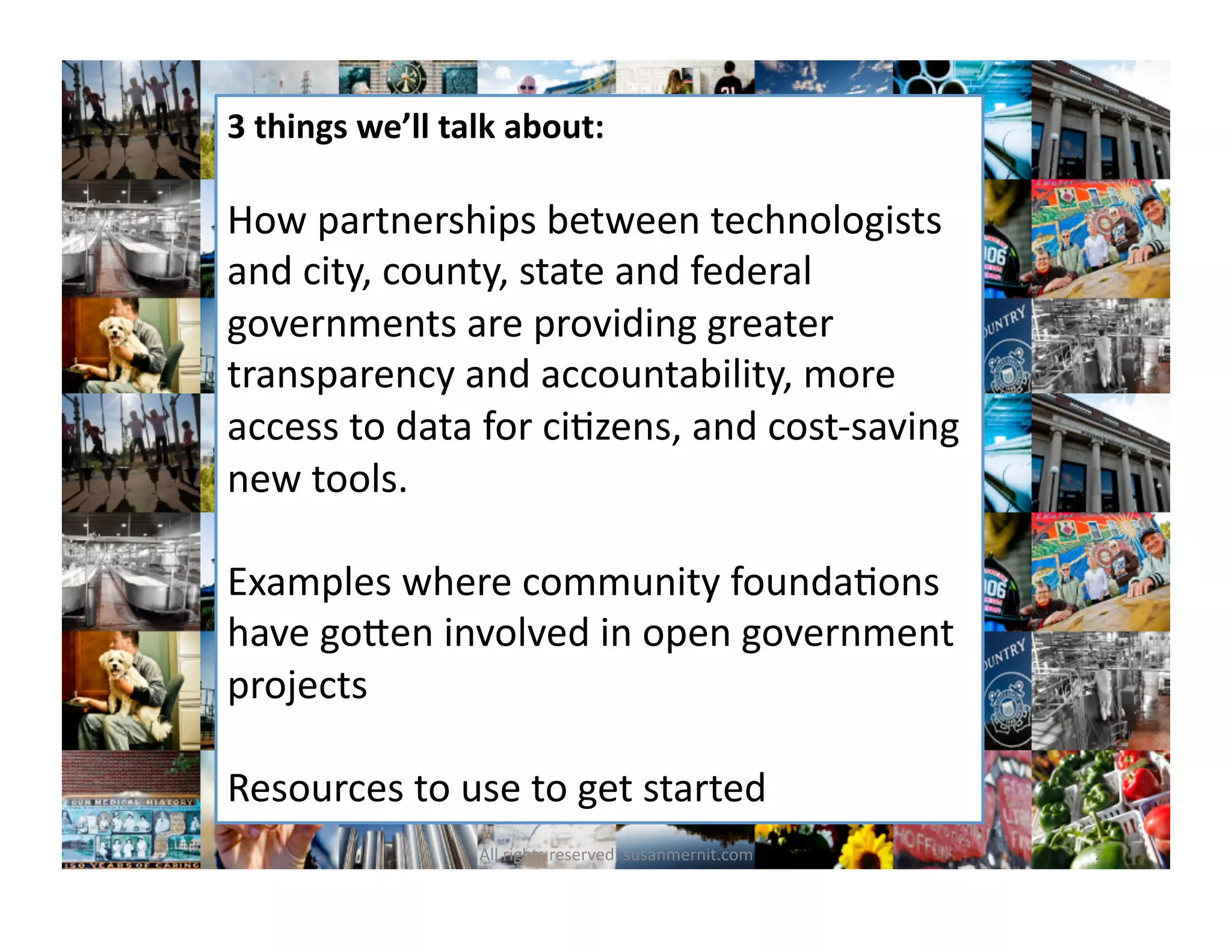 3	
  things	
  we’ll	
  talk	
  about:	
  
How	
  partnerships	
  between	
  technologists	
  
and	
  city,	
  county,	
  state	
  and	
  federal	
  
governments	
  are	
  providing	
  greater	
  
transparency	
  and	
  accountability,	
  more	
  
access	
  to	
  data	
  for	
  ci6zens,	
  and	
  cost-­‐saving	
  
new	
  tools.	
  
Examples	
  where	
  community	
  founda6ons	
  
have	
  goMen	
  involved	
  in	
  open	
  government	
  
projects	
  
Resources	
  to	
  use	
  to	
  get	
  started	
  
2	
  All	
  rights	
  reserved.	
  susanmernit.com	
  
 