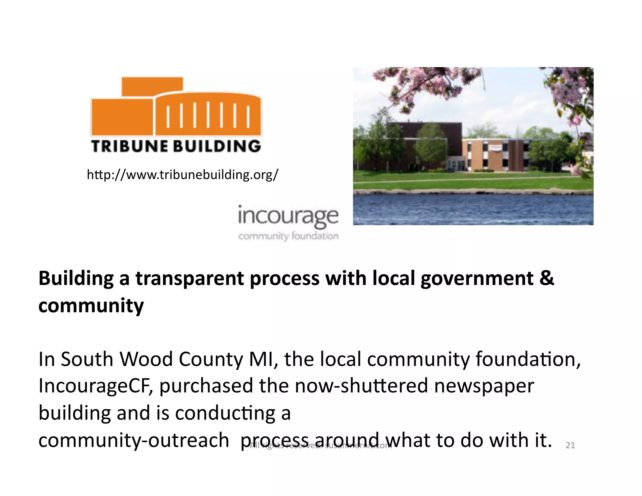 All	
  rights	
  reserved.	
  susanmernit.com	
   21	
  
Building	
  a	
  transparent	
  process	
  with	
  local	
  government	
  &	
  
community	
  
In	
  South	
  Wood	
  County	
  MI,	
  the	
  local	
  community	
  founda6on,	
  
IncourageCF,	
  purchased	
  the	
  now-­‐shuMered	
  newspaper	
  
building	
  and	
  is	
  conduc6ng	
  a	
  	
  
community-­‐outreach	
  	
  process	
  around	
  what	
  to	
  do	
  with	
  it.	
  
hMp://www.tribunebuilding.org/	
  
 