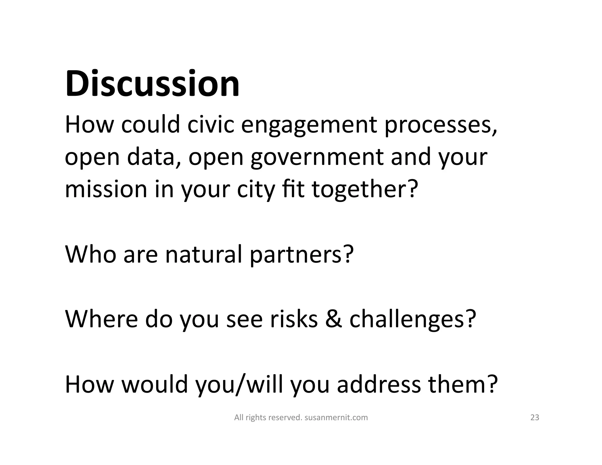 All	
  rights	
  reserved.	
  susanmernit.com	
   23	
  
How	
  could	
  civic	
  engagement	
  processes,	
  
open	
  data,	
  open	
  government	
  and	
  your	
  
mission	
  in	
  your	
  city	
  ﬁt	
  together?	
  
Who	
  are	
  natural	
  partners?	
  
Where	
  do	
  you	
  see	
  risks	
  &	
  challenges?	
  
How	
  would	
  you/will	
  you	
  address	
  them?	
  
Discussion	
  
 