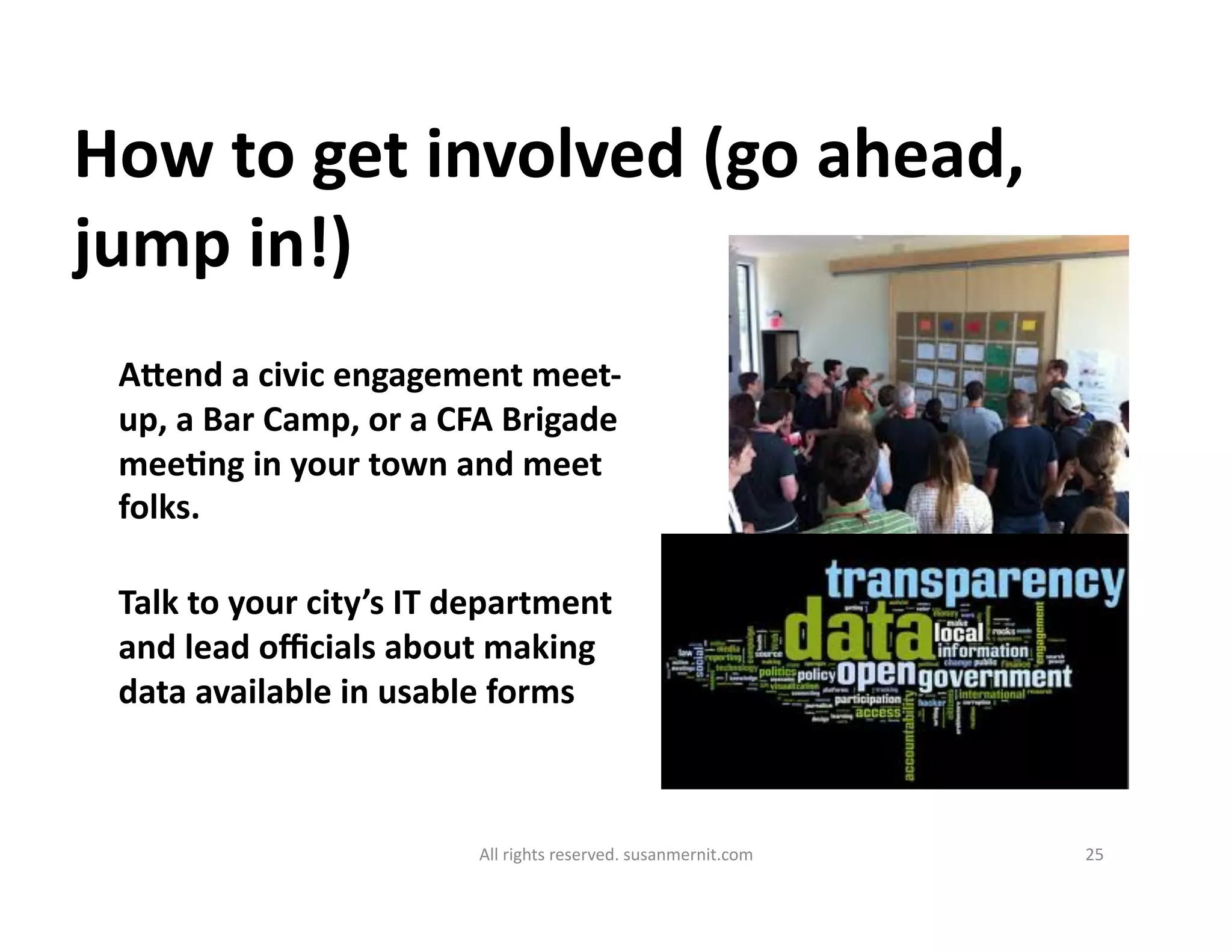 All	
  rights	
  reserved.	
  susanmernit.com	
   25	
  
How	
  to	
  get	
  involved	
  (go	
  ahead,	
  
jump	
  in!)	
  
Agend	
  a	
  civic	
  engagement	
  meet-­‐
up,	
  a	
  Bar	
  Camp,	
  or	
  a	
  CFA	
  Brigade	
  
meeDng	
  in	
  your	
  town	
  and	
  meet	
  
folks.	
  
Talk	
  to	
  your	
  city’s	
  IT	
  department	
  
and	
  lead	
  oﬃcials	
  about	
  making	
  
data	
  available	
  in	
  usable	
  forms	
  	
  
 