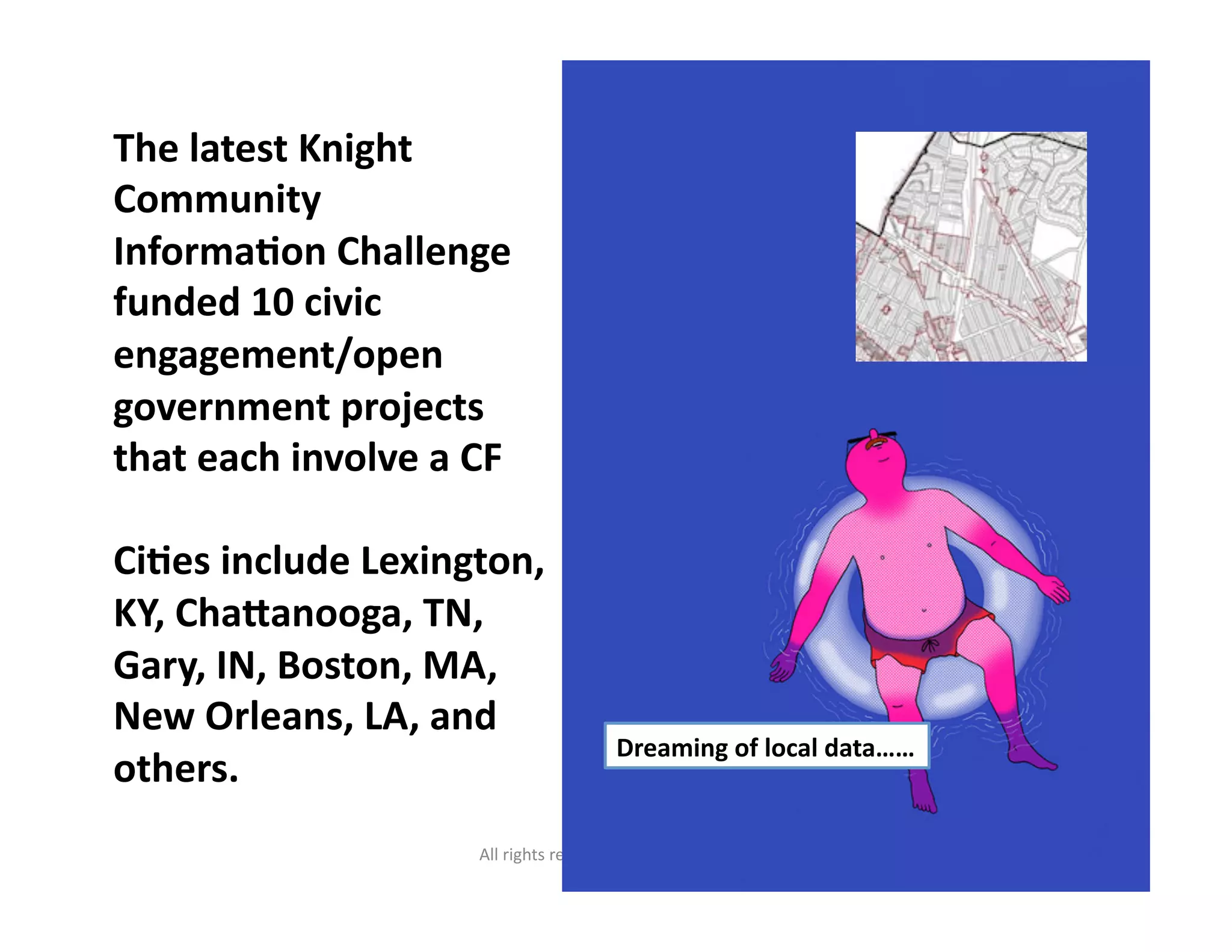 All	
  rights	
  reserved.	
  susanmernit.com	
   26	
  
The	
  latest	
  Knight	
  
Community	
  
InformaDon	
  Challenge	
  
funded	
  10	
  civic	
  
engagement/open	
  
government	
  projects	
  
that	
  each	
  involve	
  a	
  CF	
  
CiDes	
  include	
  Lexington,	
  
KY,	
  Chaganooga,	
  TN,	
  
Gary,	
  IN,	
  Boston,	
  MA,	
  
New	
  Orleans,	
  LA,	
  and	
  
others.	
  
Dreaming	
  of	
  local	
  data……	
  
 