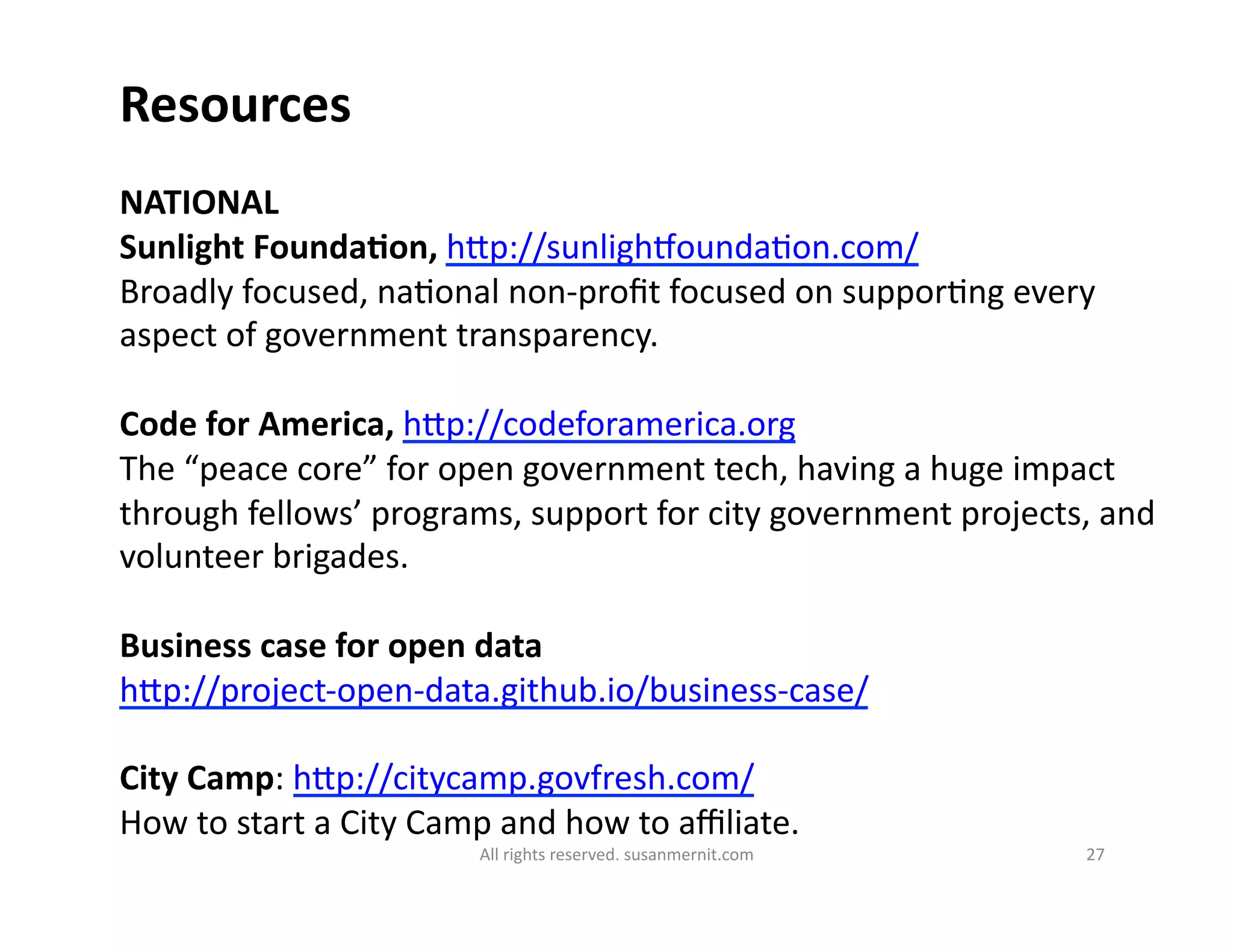 All	
  rights	
  reserved.	
  susanmernit.com	
   27	
  
Resources	
  
NATIONAL	
  
Sunlight	
  FoundaDon,	
  hMp://sunlighmounda6on.com/	
  
Broadly	
  focused,	
  na6onal	
  non-­‐proﬁt	
  focused	
  on	
  suppor6ng	
  every	
  
aspect	
  of	
  government	
  transparency.	
  	
  
Code	
  for	
  America,	
  hMp://codeforamerica.org	
  	
  
The	
  “peace	
  core”	
  for	
  open	
  government	
  tech,	
  having	
  a	
  huge	
  impact	
  
through	
  fellows’	
  programs,	
  support	
  for	
  city	
  government	
  projects,	
  and	
  
volunteer	
  brigades.	
  
Business	
  case	
  for	
  open	
  data	
  
hMp://project-­‐open-­‐data.github.io/business-­‐case/	
  
City	
  Camp:	
  hMp://citycamp.govfresh.com/	
  
How	
  to	
  start	
  a	
  City	
  Camp	
  and	
  how	
  to	
  aﬃliate.	
  
 