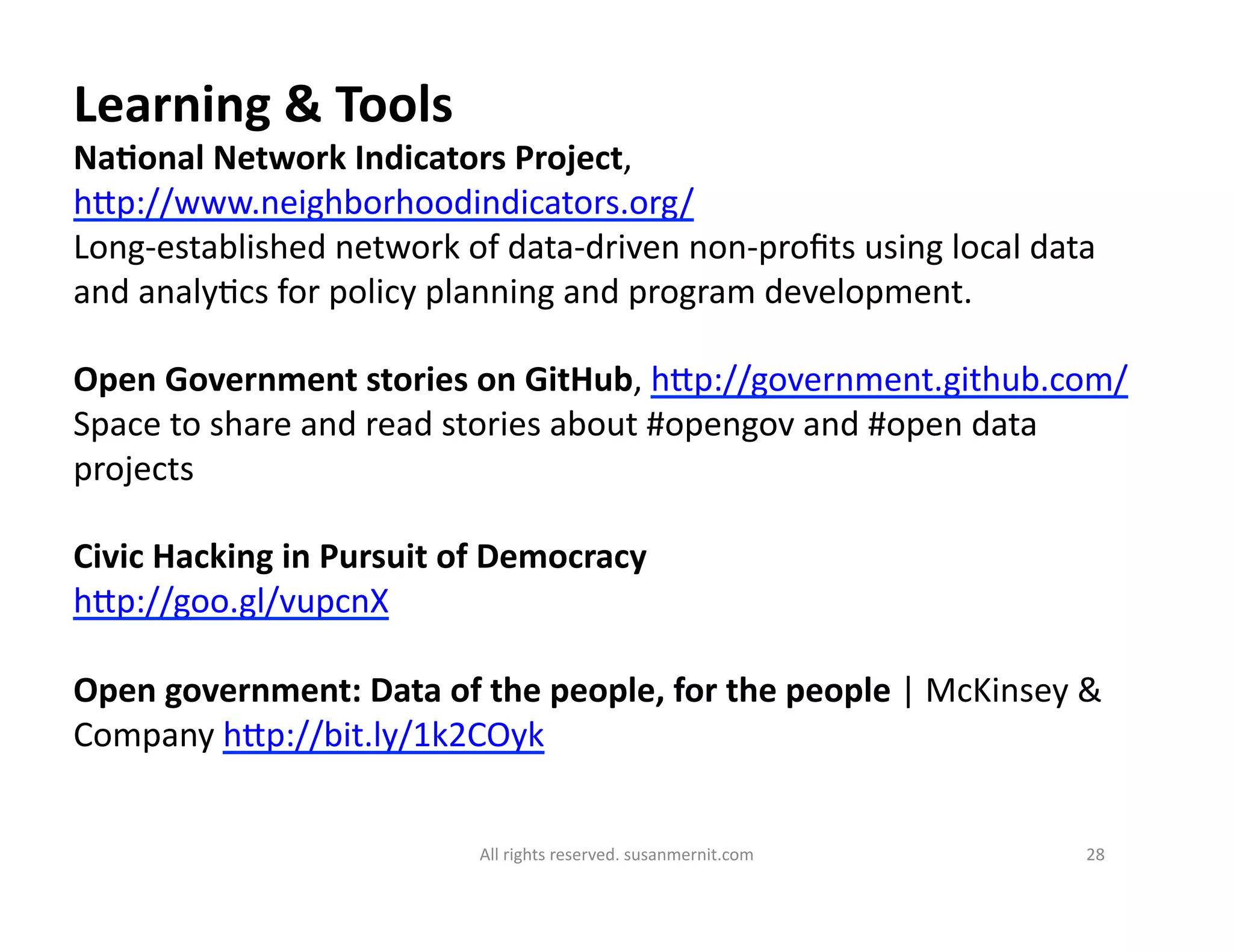 All	
  rights	
  reserved.	
  susanmernit.com	
   28	
  
Learning	
  &	
  Tools	
  
NaDonal	
  Network	
  Indicators	
  Project,	
  
hMp://www.neighborhoodindicators.org/	
  
Long-­‐established	
  network	
  of	
  data-­‐driven	
  non-­‐proﬁts	
  using	
  local	
  data	
  
and	
  analy6cs	
  for	
  policy	
  planning	
  and	
  program	
  development.	
  
Open	
  Government	
  stories	
  on	
  GitHub,	
  hMp://government.github.com/	
  
Space	
  to	
  share	
  and	
  read	
  stories	
  about	
  #opengov	
  and	
  #open	
  data	
  
projects	
  
Civic	
  Hacking	
  in	
  Pursuit	
  of	
  Democracy	
  
hMp://goo.gl/vupcnX	
  	
  
Open	
  government:	
  Data	
  of	
  the	
  people,	
  for	
  the	
  people	
  |	
  McKinsey	
  &	
  
Company	
  hMp://bit.ly/1k2COyk	
  	
  
 