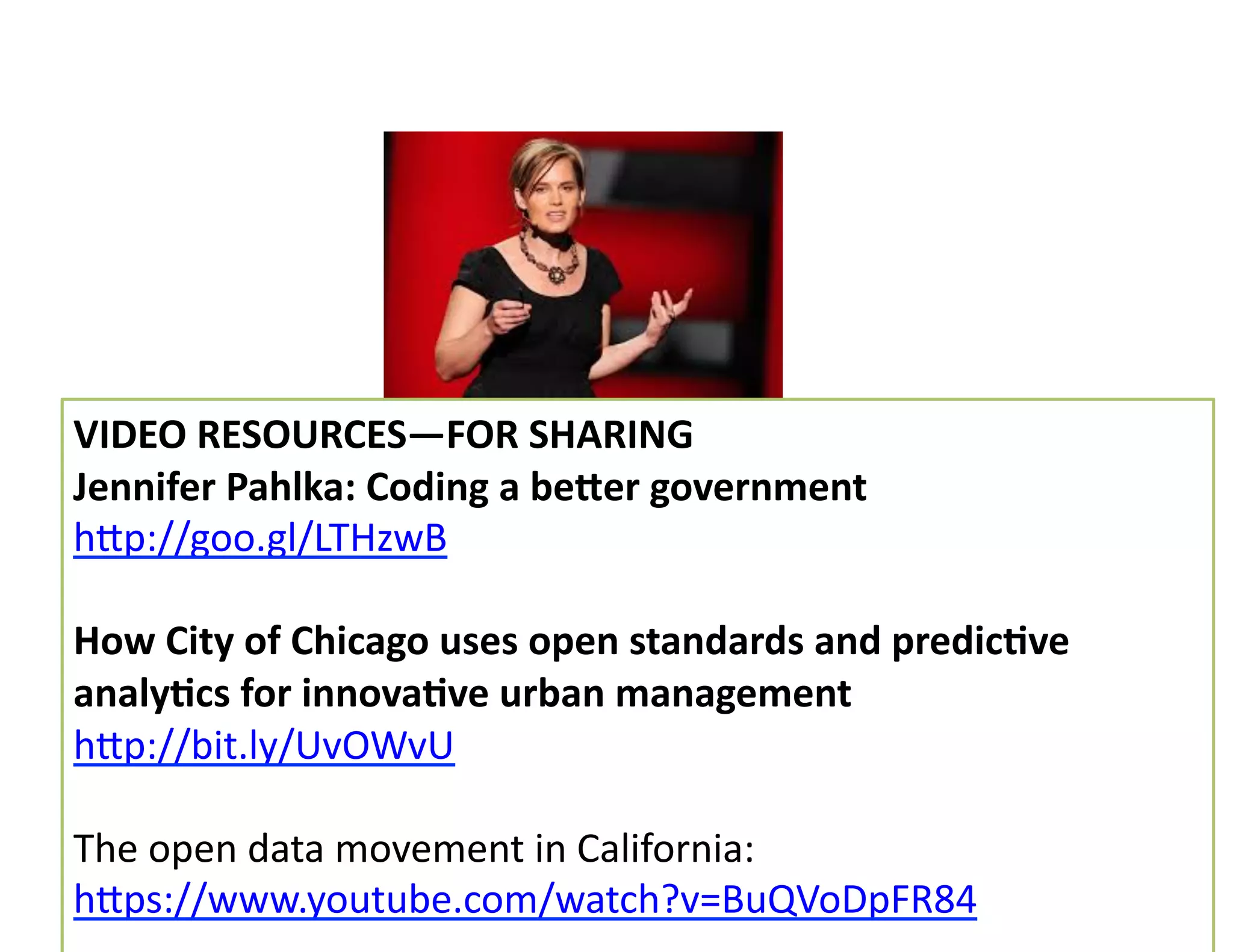 VIDEO	
  RESOURCES—FOR	
  SHARING	
  
Jennifer	
  Pahlka:	
  Coding	
  a	
  beger	
  government	
  
hMp://goo.gl/LTHzwB	
  	
  
How	
  City	
  of	
  Chicago	
  uses	
  open	
  standards	
  and	
  predicDve	
  
analyDcs	
  for	
  innovaDve	
  urban	
  management	
  
hMp://bit.ly/UvOWvU	
  
The	
  open	
  data	
  movement	
  in	
  California:	
  
hMps://www.youtube.com/watch?v=BuQVoDpFR84	
  	
  
 