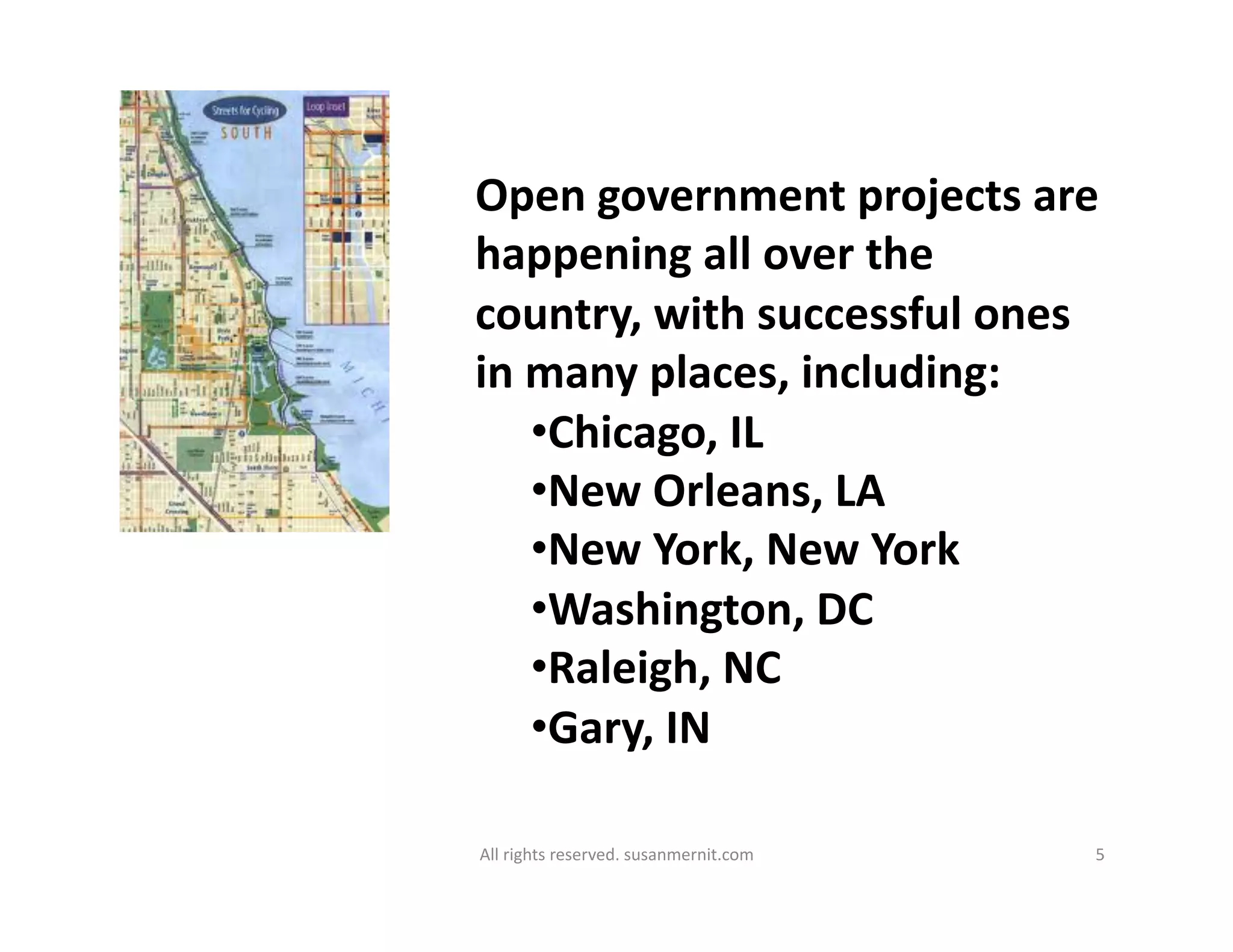 All	
  rights	
  reserved.	
  susanmernit.com	
   5	
  
Open	
  government	
  projects	
  are	
  
happening	
  all	
  over	
  the	
  
country,	
  with	
  successful	
  ones	
  
in	
  many	
  places,	
  including:	
  
• Chicago,	
  IL	
  
• New	
  Orleans,	
  LA	
  
• New	
  York,	
  New	
  York	
  
• Washington,	
  DC	
  
• Raleigh,	
  NC	
  
• Gary,	
  IN	
  
 