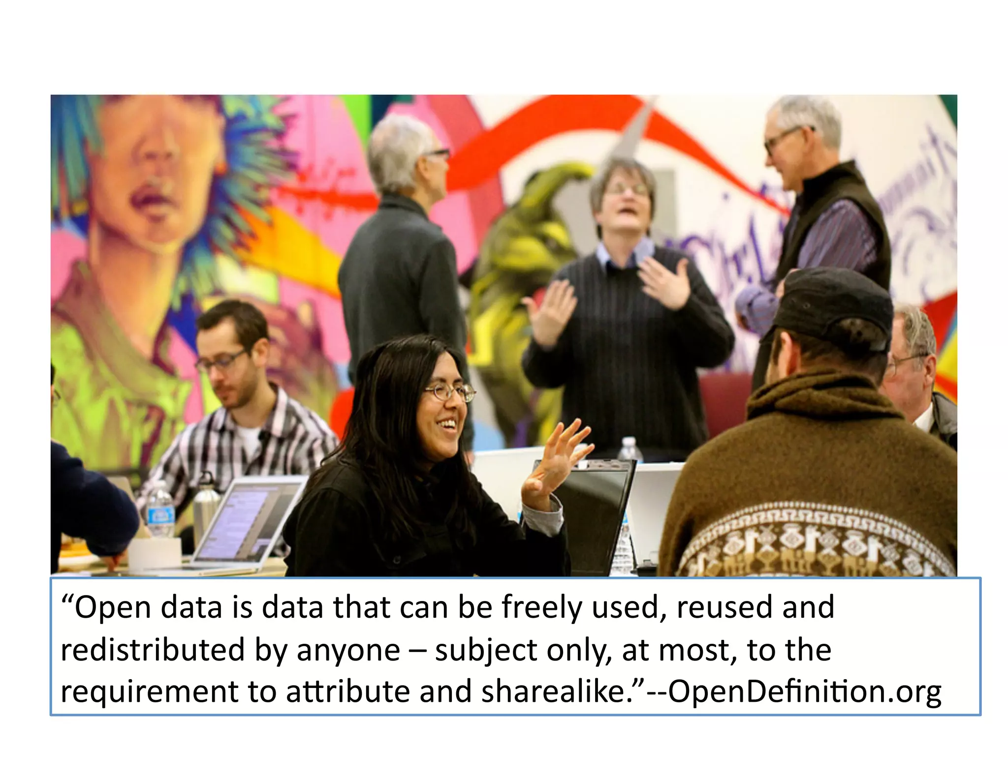 All	
  rights	
  reserved.	
  susanmernit.com	
   8	
  
We’re	
  talking	
  a	
  
“Open	
  data	
  is	
  data	
  that	
  can	
  be	
  freely	
  used,	
  reused	
  and	
  
redistributed	
  by	
  anyone	
  –	
  subject	
  only,	
  at	
  most,	
  to	
  the	
  
requirement	
  to	
  aMribute	
  and	
  sharealike.”-­‐-­‐OpenDeﬁni6on.org	
  	
  
 