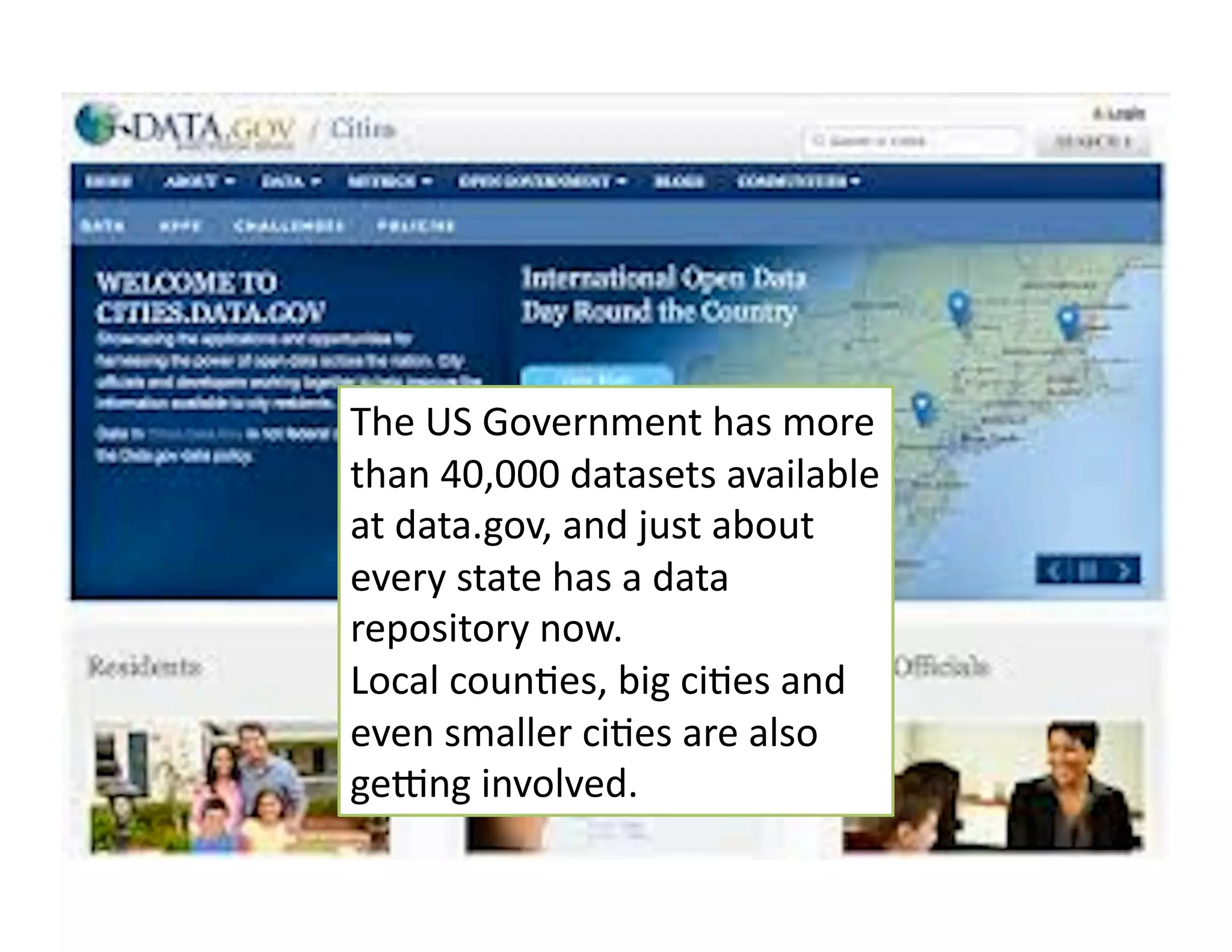 The	
  US	
  Government	
  has	
  more	
  
than	
  40,000	
  datasets	
  available	
  
at	
  data.gov,	
  and	
  just	
  about	
  
every	
  state	
  has	
  a	
  data	
  
repository	
  now.	
  
Local	
  coun6es,	
  big	
  ci6es	
  and	
  
even	
  smaller	
  ci6es	
  are	
  also	
  
ge^ng	
  involved.	
  
 