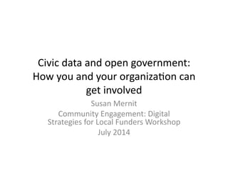 Civic	
  data	
  and	
  open	
  government:	
  
How	
  you	
  and	
  your	
  organiza6on	
  can	
  
get	
  involved	
  
Susan	
  Mernit	
  
Community	
  Engagement:	
  Digital	
  
Strategies	
  for	
  Local	
  Funders	
  Workshop	
  
July	
  2014	
  
 