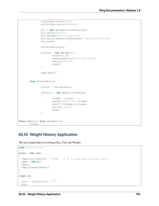 Ring Documentation, Release 1.8
winToolBox.move(10,10)
winToolBox.resize(300,600)
btn = new qPushButton(winToolBox)
btn.resize(300,30)
btn.setText("Create Button")
btn.setClickEvent(cObjectName+".pCreateButton()")
btn.show()
winToolBox.show()
winForm = new qWidget() {
move(400,50)
setWindowTitle("Form Designer")
resize(600,600)
show()
}
oApp.exec()
func pCreateButton
nCount = len(aObjects)
aObjects + new MyButton(winForm)
{
nIndex = nCount + 1
setText("Button"+ nIndex)
Move(30*nIndex,30*nIndex)
resize(100,30)
show()
}
Class MyButton from qPushButton
nIndex = 0
60.53 Weight History Application
The next sample help in recording (Date, Time and Weight).
Load "guilib.ring"
MyApp = new qApp
{
$ApplicationObject = "oApp" # To be used when calling events
oApp = new App
exec()
oApp.CloseDatabase()
}
class App
cDir = currentdir() + "/"
oCon
60.53. Weight History Application 702
 