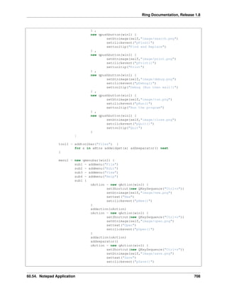 Ring Documentation, Release 1.8
} ,
new qpushbutton(win1) {
setbtnimage(self,"image/search.png")
setclickevent("pFind()")
settooltip("Find and Replace")
} ,
new qpushbutton(win1) {
setbtnimage(self,"image/print.png")
setclickevent("pPrint()")
settooltip("Print")
} ,
new qpushbutton(win1) {
setbtnimage(self,"image/debug.png")
setclickevent("pDebug()")
settooltip("Debug (Run then wait!)")
} ,
new qpushbutton(win1) {
setbtnimage(self,"image/run.png")
setclickevent("pRun()")
settooltip("Run the program")
} ,
new qpushbutton(win1) {
setbtnimage(self,"image/close.png")
setclickevent("pQuit()")
settooltip("Quit")
}
]
tool1 = addtoolbar("files") {
for x in aBtns addwidget(x) addseparator() next
}
menu1 = new qmenubar(win1) {
sub1 = addmenu("File")
sub2 = addmenu("Edit")
sub3 = addmenu("View")
sub4 = addmenu("Help")
sub1 {
oAction = new qAction(win1) {
setShortcut(new QKeySequence("Ctrl+n"))
setbtnimage(self,"image/new.png")
settext("New")
setclickevent("pNew()")
}
addaction(oAction)
oAction = new qAction(win1) {
setShortcut(new QKeySequence("Ctrl+o"))
setbtnimage(self,"image/open.png")
settext("Open")
setclickevent("pOpen()")
}
addaction(oAction)
addseparator()
oAction = new qAction(win1) {
setShortcut(new QKeySequence("Ctrl+s"))
setbtnimage(self,"image/save.png")
settext("Save")
setclickevent("pSave()")
60.54. Notepad Application 708
 