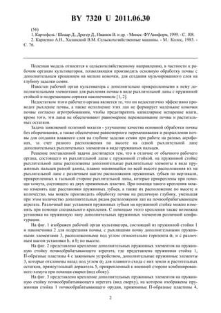 BY 7320 U 2011.06.30
2
(56)
1. Картофель / Шпаар Д., Дрегер Д., Иванюк В. и др. - Минск: ФУАинформ, 1999. - С. 108.
2. Карпенко А.Н., Халанский В.М. Сельскохозяйственные машины. - М.: Колос, 1983. -
С. 76.
Полезная модель относится к сельскохозяйственному направлению, в частности к ра-
бочим органам культиваторов, позволяющим производить основную обработку почвы с
дополнительным крошением на мелкие комочки, для создания мульчированного слоя на
глубину заделки семян.
Известен рабочий орган культиватора с дополнительно прикрепленными к нему до-
полнительными элементами для рыхления почвы в виде рыхлительной лапы с пружинной
стойкой и подрезающим сорняки наконечником [1, 2].
Недостатком этого рабочего органа является то, что он недостаточно эффективно про-
водит рыхление почвы, а также исполнение этих лап не формирует маленькие комочки
почвы согласно агротребованиям, чтобы предотвратить капиллярное испарение влаги,
кроме того, эти лапы не обеспечивают равномерное перемешивание почвы и раститель-
ных остатков.
Задача заявляемой полезной модели - улучшение качества основной обработки почвы
без оборачивания, а также обеспечение равномерного перемешивания и разрыхления поч-
вы для создания влажного слоя на глубине заделки семян при работе на разных агрофо-
нах, за счет разного расположения по высоте на одной рыхлительной лапе
дополнительных рыхлительных элементов в виде пружинных пальцев.
Решение поставленной задачи достигается тем, что в отличие от обычного рабочего
органа, состоящего из рыхлительной лапы с пружинной стойкой, на пружинной стойке
рыхлительной лапы расположены дополнительные рыхлительные элементы в виде пру-
жинных пальцев разной длины, плавно меняющейся по всей высоте расположения их на
рыхлительной лапе с различным шагом расположения пружинных зубьев по вертикали,
прикрепленных к тыльной стороне рыхлительной лапы, которые прикреплены при помо-
щи хомута, состоящего из двух прижимных пластин. При помощи такого крепления мож-
но изменять шаг расстановки пружинных зубьев, а также их расположение по высоте и
количество, мы можем производить обработку почвы на различную глубину, уменьшая
при этом количество дополнительных рядов расположения лап на почвообрабатывающем
агрегате. Различный шаг установки пружинных зубьев на пружинной стойке можно изме-
нять при помощи специального крепления. С помощью этого крепления также возможна
установка на пружинную лапу дополнительных пружинных элементов различной конфи-
гурации.
На фиг. 1 изображен рабочий орган культиватора, состоящий из пружинной стойки 1
и наконечника 2 для подрезания почвы, с рыхлящими почву дополнительными пружин-
ными элементами 3, расположенными под углом относительно горизонта α1 и с различ-
ным шагом установки h1 и h2 по высоте.
На фиг. 2 представлено крепление дополнительных пружинных элементов на пружин-
ную стойку почвообрабатывающего агрегата, где представлена пружинная стойка 1,
П-образные пластины 4 с зажимным устройством, дополнительные пружинные элементы
3, которые отклонены назад под углом α2 для плавного схода с них земли и растительных
остатков, прямоугольный держатель 5, прикрепленный к внешней стороне комбинирован-
ного хомута при помощи сварки (вид сбоку).
На фиг. 3 представлено крепление дополнительных пружинных элементов на пружин-
ную стойку почвообрабатывающего агрегата (вид сверху), на котором изображены пру-
жинная стойка 1 почвообрабатывающего орудия, прижимные П-образные пластины 4,
 