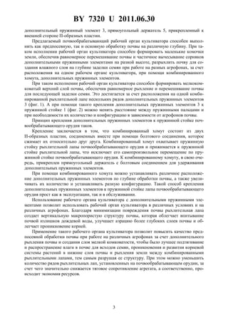 BY 7320 U 2011.06.30
3
дополнительный пружинный элемент 3, прямоугольный держатель 5, прикрепленный к
внешней стороне П-образных пластин.
Предлагаемый почвообрабатывающий рабочий орган культиватора способен выпол-
нять как предпосевную, так и основную обработку почвы на различную глубину. При та-
ком исполнении рабочий орган культиватора способен формировать маленькие комочки
земли, обеспечив равномерное перемешивание почвы и частичное вычесывание сорняков
дополнительными пружинными элементами на разной высоте, разрыхлить почву для со-
здания влажного слоя на глубине заделки семян при работе на разных агрофонах, за счет
расположения на одном рабочем органе культиватора, при помощи комбинированного
хомута, дополнительных пружинных элементов.
При таком исполнении рабочий орган культиватора способен формировать мелкоком-
коватый верхний слой почвы, обеспечив равномерное рыхление и перемешивание почвы
для последующей заделки семян. Это достигается за счет расположения на одной комби-
нированной рыхлительной лапе нескольких рядов дополнительных пружинных элементов
3 (фиг. 1). А при помощи такого крепления дополнительных пружинных элементов 3 к
пружинной стойке 1 (фиг. 2) можно менять расстояние между пружинными пальцами и
при необходимости их количество и конфигурацию в зависимости от агрофонов почвы.
Принцип крепления дополнительных пружинных элементов к пружинной стойке поч-
вообрабатывающего орудия таков.
Крепление заключается в том, что комбинированный хомут состоит из двух
П-образных пластин, соединенных вместе при помощи болтового соединения, которое
сжимает их относительно друг друга. Комбинированный хомут охватывает пружинную
стойку рыхлительной лапы почвообрабатывающего орудия и прижимается к пружинной
стойке рыхлительной лапы, что исключает его самопроизвольное перемещение по пру-
жинной стойке почвообрабатывающего орудия. К комбинированному хомуту, в свою оче-
редь, прикреплен прямоугольный держатель с болтовым соединением для удерживания
дополнительных пружинных элементов.
При помощи комбинированного хомута можно устанавливать различное расположе-
ние дополнительных пружинных элементов по глубине обработки почвы, а также увели-
чивать их количество и устанавливать разную конфигурацию. Такой способ крепления
дополнительных пружинных элементов к пружинной стойке лапы почвообрабатывающего
орудия прост как в эксплуатации, так и в обслуживании.
Использование рабочего органа культиватора с дополнительными пружинными эле-
ментами позволит использовать рабочий орган культиватора в различных условиях и на
различных агрофонах. Благодаря минимизации повреждения почвы рыхлительная лапа
создает вертикальную макропористую структуру почвы, которая облегчает впитывание
почвой излишков дождевой воды, улучшает аэрацию более глубоких слоев почвы и об-
легчает проникновение корней.
Применение такого рабочего органа культиватора позволит повысить качество пред-
посевной обработки почвы при работе на различных агрофонах за счет дополнительного
рыхления почвы и создания слоя мелкой комковатости, чтобы было лучшее подтягивание
и распространение влаги в почве для всходов семян, проникновения и развития корневой
системы растений в нижние слоя почвы и рыхления земли между комбинированными
рыхлительными лапами, тем самым разрушая ее структуру. При этом можно уменьшить
количество рядов рыхлительных лап, установленных на почвообрабатывающем орудии, за
счет чего значительно снижается тяговое сопротивление агрегата, а соответственно, про-
исходит экономия ресурсов.
 