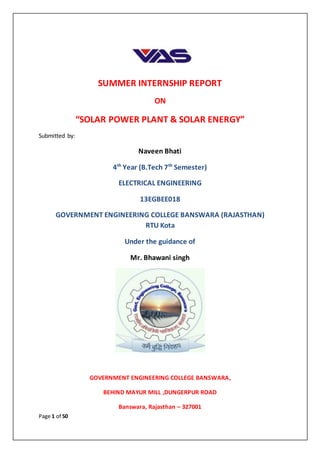 Page 1 of 50
SUMMER INTERNSHIP REPORT
ON
“SOLAR POWER PLANT & SOLAR ENERGY”
Submitted by:
Naveen Bhati
4th
Year (B.Tech 7th
Semester)
ELECTRICAL ENGINEERING
13EGBEE018
GOVERNMENT ENGINEERING COLLEGE BANSWARA (RAJASTHAN)
RTU Kota
Under the guidance of
Mr. Bhawani singh
GOVERNMENT ENGINEERING COLLEGE BANSWARA,
BEHIND MAYUR MILL ,DUNGERPUR ROAD
Banswara, Rajasthan – 327001
 