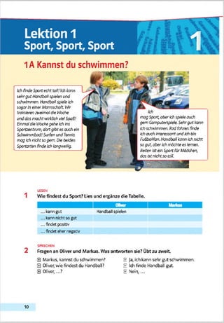 Lektion 1
Sport, Sport, Sport 18I1A Kannst du schwimmen?
magSpart,aberich sp<e)eauch
gern Campotersp'&'e. Sehrgutkann
Ichsc/Mtovnea Radfahren finde
Ichauch interessantandIchfxta
Fa&baiifan.Handballkann Ichnicht
sogut,aberIchmachtees lernen.
ReitenIstein Span fürMddchen,
das Istnichtso toR.
Ich findeSpanecht toO!Ich kann
sehrgut Handbaffspielen and
schMlmmen. HandballspieleIch
sogarIneher Mannschaft Vfir
trainierenncekrralöle Vtoche
anddasmachtwirklichvielSpaß!
Einmaldie Wochegehe Ich (ns
Sportzentrvm,dortgibtes avch ein
Schntmmbod!Sorten und Tennis
magIch nichtsogern. Diebeiden
Sportarten findeIchtangwrelffg.
LESEN
1 Wie findest du Sport? Lies und ei^änze die Tabelle.
OVver Mariais
...kann gut Handball spulen
...kann nicht so gut
... findet positiv
... findet eher negativ
SPRECHEN
2 Fragen an Oliver und Markus. Was antworten sie? Übt zu zweit
0 Markus, kannst du schwimmen? E Ja, ich kann sehr gut schwimmen.
0 Oliver, wie findest du Handball? E Ich finde Handball gut
0 Oliver,...? E Hein,...
10
 