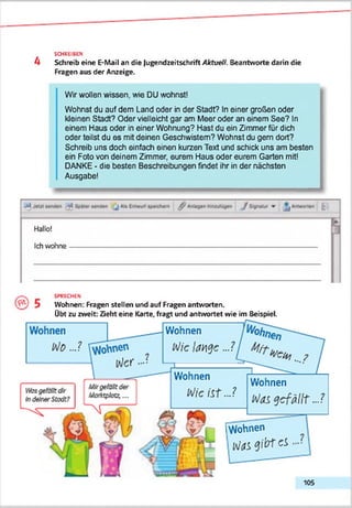 4
SCHREIBEN
Schreib eine E-Mail an die Jugendzeitschrift Aktuell. Beantworte darin die
Fragen aus der Anzeige.
Wir wollen wissen, wie DU wohnst!
Wohnst du auf dem Land oder in der Stadt? In einer großen oder
kleinen Stadt? Oder vielleicht gar am Meer oder an einem See? In
einem Haus oder in einer Wohnung? Hast du ein Zimmer für dich
oder teilst du es mit deinen Geschwistern? Wohnst du gern dort?
Schreib uns doch einfach einen kurzen Text und schick uns am besten
ein Foto von deinem Zimmer, eurem Haus oder eurem Garten mit!
DANKE - die besten Beschreibungen findet ihr in der nächsten
Ausgabe!
SPRECHEN
Wohnen: Fragen stellen und auf Fragen antworten.
übt zu zweit: Zieht eine Karte, fragt und antwortet wie im Beispiel.
W o h n e n
M ic la n g e . J

W o h n e n
lA/ie iSt .J
W o h n e n
M a s g e f ä l l t . . . ?
rw o h n e n
IV « e i b t c i
105
 