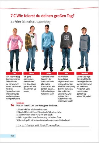 7 CWie feierst du deinen großen Tag?
Sc {siiri Ws. wWv'.C'Si,
1 Nicole Achim 1 £ £ 1 3 Dominik 1
Am Nachmittag Ich gehe Ich miete einen An meinem Meine Lieblings-
kommen meine mit meinen Raum In des" Geburtstag tJere sind Pferde.
Verwandten Freundinnen Stadt und lade organisiere Ich mit Deswegen fahren
zu mir und wir Ins Kino. Dann alle meine meinen Freunden meine Eltern und
essen zusammen gehen wir alle Freunde ein.Wir eine Netzv.ericparty Ichzu einem
Kuchen. zusammen Bs tanzen, essen ... bei mirzu Hause. Pferdehof. Dort
Spater kommen
meine Freunde
und wir spielen
Computersplele.
essen. Solche Feste ge
fallen mir sehr!
Wirverbinden
unsere PCs und
spielen dann
zusammen. Das
macht viel Spaß!
kann Ich den
ganzen Tag
reiten. Toll, oder?
14 Was ist falsch? Lies und korrigiere die Sätze.
1. Lisa trinkt Tee mit ihren Freunden.
2. Nicolefahrt mit ihren Eltern in die Schwimmhalle.
?. Achim mietet einen Platz im Tennisclub.
Ä. Felix organisiert eine Gartenparty bei seiner Oma.
5. Dominik geht mit seinen Verwandten zu einem Fußballspiel.
U ia i n t kuc'Aci1M it iHrcn Verwandten.__________
112
 