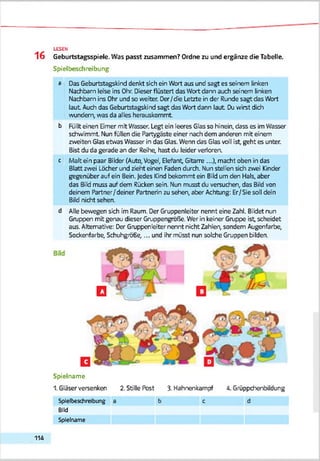 16 Geburtstagsspiele. Was passt zusammen? Ordne zu und ergänze die Tabelle.
Spielbeschreibung
a Das Geburtstagskind denkt sich ein Wort aus und sagt es seinem linken
Nachbarn lese ins Ohr. Dieser flüstert das Wort dann auch seinem linken
Nachbarn ins Ohr und so weiter. Der/die Letzte in der Runde sagt das Wert
laut Auch das Geburtstagskind sagt das Wort dann laut Duwirst dich
wundem, was da alles herauskommt
b Füllt einen Eimer mit Wasser. Legt ein leeres Glas so hinein, dass es im Wasser
schwimmt. Nun füllen die Partygäste einer nach dem anderen mit einem
zweiten Glas etwas Wasser in das Glas. Wenn das Glas voll ist, geht es unter.
Bist du da gerade an der Reihe; hast du leider verloren,
c Maltein paar Bilder (Auto,Vogel, Elefant, Gitarre ...), macht oben in das
Blatt zwei Löcher und zieht einen Faden durch. Nun stellen sich zwei Kinder
gegenüber auf ein Bein. Jedes Kind bekommt ein Bild um den Hals, aber
das 8ild muss auf dem Rücken sein. Nun musst du versuchen, das Bild von
deinem Partner/deiner Partnerin zu sehen, aber Achtung: Er/Sie soll den
Bild nicht sehen.
d Alle bewegen sich im Raum. Der Gruppenleiter nennt eine Zahl. Bildet nun
Gruppen mit genau dieser Gruppengröße. Wer in keiner Gruppe ist, scheidet
aus. Alternative: Der Gruppenleiter nennt nicht Zahlen, sondern Augenfarbe,
Sockenfarbe, Schuhgröße,... und ihr müsst nun solche Gruppen bilden.
LESEN
Spielname
1. Gläser versenken 2. Stille Post 3. Hahnenkampf 4. Grüppchenbildung
Splelbeschreibuig a b c
Bild
d
Spielname
114
 