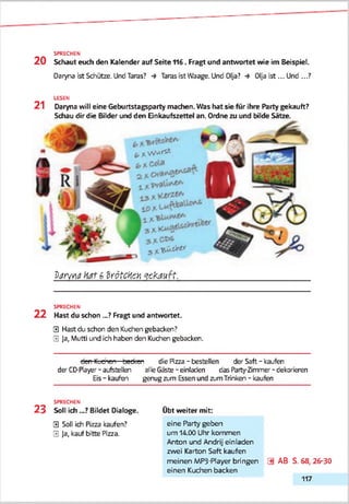 SPRECHEN
2 0 Schaut euch den Kalender auf Seite +16. Fragt und antwortet wie im Beispiel.
Daryna ist Schütze. Und Taras? •* Taras ist Waage. Und Olja? •* Olja ist... Und ...?
LESEN
21 Daryna will eine Geburtstagsparty machen. Was hat sie für ihre Party gekauft?
Schau dir die Bilder und den Einkaufszettel an. Ordne zu und bilde Sätze.
b * w*»**
3 * ******
V a rw a h ttf 6 Z rö tc ten g e k a u ft.
SPRECHEN
2 2 Hast du schon ._? Fragt und antwortet.
0 Hast du schon den Kuchen gebacken?
0 Ja, Mutti und ich haben den Kuchen gebacken.
den Kuchen—bedeen die Pizza - bestellen der Saft - kaufen
der CD-Payer - aufstellen alle Gäste-einladen das Party-Zimmer - dekorieren
Eis- kaufen genug zum Essen und zumTrinken - kaufen
SPRECHEN
2 3 Soll ich .„? Bildet Dialoge. Obt weiter mit;
0 Soll ich Pizza kaufen? eine Party geben
0 Ja, kauf bitte Pizza. um 14.00 Uhr kommen
Anton und Andrij einladen
zwei Karton Saft kaufen
meinen MP3-Player bringen [*) AB S. 68, 26-30
einen Kuchen backen
117
 