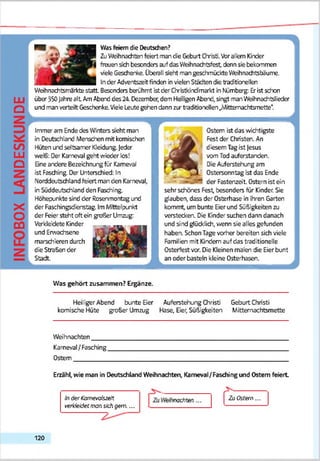 ш
о
со
ш
о
X
О
CÜ
Was feiern die Deutschen?
ZuWeihnachten feiert man die GaburtChristi.Vorallem Kinder
freuen sch besonders auf das Weihnachtsfest denn sie bekommen
vieleGeschenke. Übereil seht mangeschmückte Weihnachttsbäume.
_________________ Inder Adventszeitfinden in vielenStädten die traditionellen
Weihnachtsmarktestatt Besonders berühmt istder Christkindmarkt in Nürnberg: Erist schon
über 350fahre alt AmAberd des 24 Dezember, dem He- igen Abend, singt man Weihnachtslieder
und man verteilt Geschenke.VieleLeute gehen dann zir traditionellen.jMitterrachtsmette*.
Immer am Endedes Winters seht man
in Deutschland Menschen mit komischen
Hüten und seltsamer Kleidung.Jeder
weiß: Oer Karneval geht wieder los!
Eine andere Bezeichnungfür Karneval
ist Fasching Der Unterschied: In
Norddeutschland feiert man den Karneval,
in SüddeutscfVand den Fasching
Höhepunkte sind der Rosenmontag und
der Faschingsdienstag. ImMittelpunkt
der Feier steht oft ein großer Umzug
Verkleidete Kinder
und Erwachsene
marschieren durch
die Streßen der
Stadt.
Ostern ist das wichtigste
Fest der Christen. An
diesem Tagist Jesus
vom Tod auferstanden.
Die Auferstehung am
Ostersonntag sst das Ende
der Fastenzeit. Ostern ist ein
sehr schönes Fest, besonders für Kinder. Sie
glauben, dass der Osterhase in ihren Garten
kommt, um bunte Eierund Süßigkeiten zu
verstecken. Die Kinder suchen dann danach
und sind glücklich, wenn sie alles gefunden
haben. SchonTage vorher bereiten sich viele
Familien mit Kindern auf das traditionelle
Osterfest vor. Die Kleinen malen die Eierbunt
an oder basteln kleine Osterhasen.
Was gehört zusammen? Ergänze.
Heiliger Abend bunte Бег Auferstehung Christi Geburt Christi
komische Hüte großer Umzug Hase, Бег, Süßigkeiten Mittemachtsmette
Weihnachten____
Karneval/Fasching
Ostern_________
Erzähl, wie man in Deutschland Weihnachten, Karneval/Fasdiing und Ostern feiert
Indertomeiofszett
rerkfefefermsvi sichgern...
rechten... Zu Ostern...
120
 
