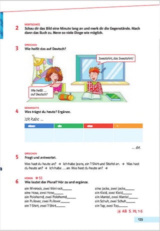SPRECHEN
3 Wie heißt das auf Deutsch?
GRAMMATIK
h Was trägst du heute? Ergänze.
ichhabe...
einen ein eine
... m.
SPRECHEN
5 Fragt und antwortet.
Was hast du heute an? •* Ich habe jeans, ein T-Shirt und Stiefel an. -» Was hast
| du heute an? *♦ Ich habe ... an. Was hast du heute an?
HOREN <9 S3
6 Wie lautet der Plural? Hör zu und ergänze.
ein Minirock, zwei Minirock__
eine Hose, zwei Hose
ein Polohemd, zwei Polohemd
ein Pullover, zwei Pullover
ein T-Shirt, zwei T-Shirt_____
eine Jacke, zwei jacke_____
ein Kleid, zwei Kleid_____
ein Mantel, zwei Mantel_____
ein Schuh, zwei Schuh_____
ein Top, zwei Top_____
0 AB S. 70,1-5
125
 