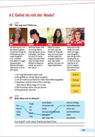 8 CGehst du mit der Mode?
LESEN
16 Wer sagt was? Ordne zu.
Ich finde es tol^ mit
der Mode zu gehen.
Im Moment finde Ich
Htlfthosen einfach
sjper! Es gefällt
mir, modUche
Klamotten zu tragen.
Ich kaufe gern
Merkenklamotteri
Aber lekfer sind sie
sehr teuer!
Ich finde Mode nicht
so wkhdg. Meine
Freunde kaufen teure
Klamotten. Das finde
Ich doof. Ich kaufe
lieber CDs oder DVDs.
Aber Ich liebe meine
Mütze! Ich habe sie
Immerautauch In
der Schule.
Natürlich kleide
Ich mich nach der
Mode! Ich finde die
neue Somrrermode
einfach super! Ich
mag den neuen Stil!
Audi die Farben
gefallen mir sehr. Ich
mag Pastellfarben.
Gehe Ich mit der
Vöde? Ichweift
nicht. Ich trage,
was mir gefällt,
was mir gut steht
Hauptsache, es
Ist nicht zu teuer.
Manchmal will
Ich mit meinem
Stil meine Eltern
provozieren ...
Mark
5ovja
Patrick
Eva
1. Ich mag Markenkiamotten sehr.
2. MirgefalItes, mit der Mode zu gehen.
3. Ich will nicht so viel Geld für meine Klamotten ausgeben.
Ä. Klamotten sind für mich nicht so wichtig.
Aber meine Mütze trage ich immer.
5. Die Klamotten sollen mir gut stehen.
6. Mirgefällt der neue Sb'l.
LESEN
17 Bilde Sätze wie im Beispiel.
flndfit
seine Mütze nicht so wichtig.
Eva
will
hat
mit seinem Stil — £ Markenklamotten.
Patrick  Mode Immer auf.
Sonja die neue Somjriemnode tnd Pastellfarben.
Marie
mag
den neuen Stil
super.
provozieren.
Eva k a u ft sehr «xm M arkcnkiawotto1.
129
 