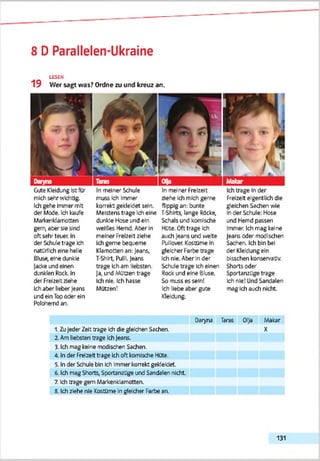 8 D Parallelen-Ukraine
LESEN
19 Wer sagt was? Ordne zu und kreuz an.
Gute Kleidung Ist für
mich sehr wkhtig.
Ich gehe Immer mit
der Mode, kh kaufe
Merkenklamotten
geri aber sie sind
oft sehr teuer. In
der Schule trage Ich
natürlich eine helle
ßlusi» eine dunkle
Jacke und einen
djnklen Rock. In
der Freizeit ziehe
In meiner Schule
muss Ich Immer
korrekt gekleidet sein.
Meistens trage Ich eine
dunkle Hose und ein
weißes Hemd. Aber ln
meiner Freizeit ziehe
Ich gerne bequeme
Klamotten an: Jears,
T-ShM, Pulli. Jeans
trage Ich am liebsten.
Ja, und Mützen trage
Ich nie. Ich hasse
In melnerFretzelt
ziehe Ich mich gerne
flippig an: bunte
T-Shlrts, lange Röcke,
Schals und komische
HUte. Oft trage Ich
auch Jeans und weite
Pullover Kostüme In
gleicher Farbe trage
Ich nie. Aber In der
Schule trage Ich einen
Rock und eine Bluse.
So muss es sein!
Ich trage In dar
Freizeit eigentlich die
gleichen Sachen wie
In der Schule: Hose
und Hemd passen
Immer. Ich mag keine
Jearts cder modischen
Sachen. Ich bin bei
der Kleidung ein
bisschen konservativ.
Shorts oder
Sportanzüge trage
Ich nie! Und Sandalen
Ich aber lieber Jeans Motzen!
ind ein Top oder ein
Polohemd an.
Ich liebe aber gute mag Ich auch nicht.
Kleldjng.
Oanyna Taras 01)a Makar
1. Zu Jeder Zelt trage ich die gleichen Sachen. X
2. Am liebsten trage Ich Jeans.
3. Ich mag keine modischen Sachen.
4. In der Freizeit trage Ich oft komische Hüte.
5. In der Sdiule bin Ich immer korrekt gekleidet.
6. Ich mag Shorts, Sportanzüge und Sandalen nicht
7. Ich trage gern Markenklamotten.
8. Ich ziehe nie Kostüme ln gleicher Farbe an.
131
 