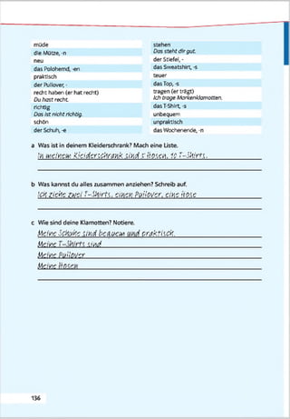 müde
die Mütze, -n
neu
das Polohemd, -en
praktisch
der Pullover, •
recht haben (er hat recht)
Duhast recht
richtig
Dos tstnichtrichtig.
schön
der Schuh,-«
stehen
Dos steht dirgut.
der Stiefel, -
das Sweatshirt, -s
teuer
das Top, -s
tragen (er trägt)
Ich trage Markenklamotten.
das T-Shirt, -s
unbequem
unpraktisch
das Wochenende, -n
a Was ist in deinem Kleiderschrank? Mach eine Liste.
,’>i ivavciv KiddenctintHk. ;ixd,r ir^en, 10T-Wirft.
b Was kannst du alles zusammen anziehen? Schreib auf.
ickziehe ZKjci T-Skirft, ci'Acii Puilovcr, eine fräse
c Wie sind deine Klamotten? Notiere.
Ile,'neSckukc -ixd baxucM crakfack.
M eine . M ____________________
Uewe Puilover____________________
Meine _____________________
136
 