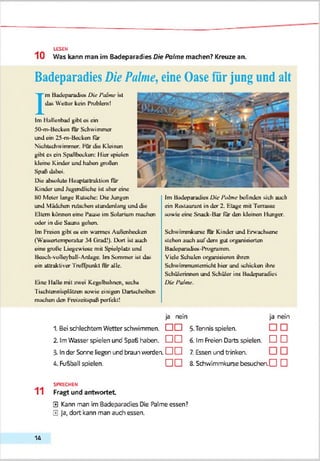 LESEN
10 Was kann man im Badeparadies Die Palme machen? Kreuze an.
Badeparadies Die Palme, eine Oase für jung und alt
I
m Badcparadie« Oie Palme ul
da» Weller kein Problem!
Im Ilallcnbad gibt ü» ein
St)-nvBecken lur Schwimmer
und ein 25-m-Boeken für
Nichtschwimmer. hur die Kleinen
gibt es ein Speßbecken: liier spielen
kleine Kinder und bähen grüßen
Spaß dabei.
Die abuolule Ilauplaltraklion lur
Kinder und Jugendliche ist aber eine
SOMeier lange Kutsche: Die Jungen
und Mädchen rutsch«! stundenlang und die
Eltern können eine l’auve im Solarium machen
oder in die Sauna gehen.
Im Heien gibt xx ein wannes Außenbecken
(Wa>aeriemperatur 34 (rrad!). LXiri tat auch
eine große Liegewiese mit Spielplatz und
Beach-voHevbull-Anlage. Im Sommer i»t da»
ein attraktiver Treffpunkt lur alle.
Eine Malle mit zwei Kegelbahnen, seclu
rischtennuplät/en sowie einigen DarUcheiben
machen den hreizeiupaß perfekt!
1. Bei sdhlechtem Wetter schwimmen.
Im Badeparadies Oie Palme befinden »ich auch
ein Keataurant in der 2. Etage mit ferra»se
sowie eine Snack-Bar für den kleinen Ilunger.
Schwumnkurse für Kinder und Erwachsene
»leben auch aufdem gut organisierten
BadeparadieK-Ihrugraintn.
Viele Schulen organisieren ihren
Schwimmunterricht hier und »ducken ihre
Schülerinnen und Schüler ins Badeparadtes
Oie Palme.
ja nein
5.Tennis spielen.
6. Im Freien Darts spielen, d l D
7. Essen und trinken.
8.Schwimmkurse besucfnenO D
ja nein
□ □
2. ImWässer spielen und Spaß haben. O O
3»Inder Sonne liegen und braun werden. O O
4. Fu&ball spielen. O O
SPRECHEN
11 Fragt und antwortet
0 Kann man im Bodeparadies Die Palme essen?
0 Ja, dort kann man audh essen.
14
 