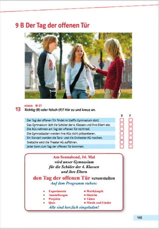 9 B DerTag der offenen Tür
HOREN ® 6 1
1 3 Richtig (R) oder falsch (F)? Hör zu und kreuz an.
R
DerTagdar offenenTUrfindet InSteffis Gymnasium statt □
DasGymnasiumlädt die Schülerder 4. Klassen und Ihre Elternein. □
Die AGsnehmen amTagder offenenTürnicht teil. □
Die Gymnasiasten '/.'erden Ihre AGsnicht präsentieren. □
EinKonzertwerden dieTanz-und die Orchester-AGmachen. □
SketschewirddieTneater-AGauffühnen. □
|eder kannzumTagder offenenTürkommen. □
Am Sonnabend, 14. Mai
wird unser Gymnasium
fü r die Schüler der 4. Klassen
und ihre Eltern
den Tag der offenen Tür veranstalten
A u fdem Programm stehen:
• ICspecimente
• AumteUunxm
• Projekte
• QuU
Alle sind herzlich
• Wettkämpfe
• Sketche
• Tän/e
• Musik und Lieder
eingeladen!
 