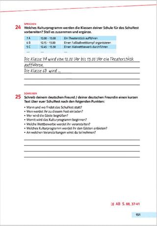 2 4 Welches Kulturprogramm werden die Klassen deiner Schule für das Schulfest
vorbereiten? Stell es zusammen und eqgänze.
SPRECHEN
7A 12X0 - 13X0 Ein Theaterstück auffülren
6B
5C
12.15 - 13X0
12A5 -13.30
Einen Fußballwettkanrpf crggnlsleren
Einen .'Aalwettbewerb durdifthnen
Kid.Lic 7^ wird von 12.co 'Mr bis 15.00 'Mrcm VAc.itentvck
a u rrtä revi.____________________________________________________
DieKlaue6&wird...________________________________________________________________
SCHREIBEN
2 5 Schreib deinem deutschen Freund / deiner deutschen Freundin einen kurzen
Text über euer Schulfest nach den folgenden Punkten:
• Wann und wo findet das Schulfest statt?
• Wen werdet ihrzu diesem Fest einladen?
• Wer wird die Gäste begrüßen?
• Womitwind das Kulturprogramm beginnen?
• Welche Wettbewerbe werdet ihr veranstalten?
• Welches Kulturprogramm werdet ihr den Gästen anbieten?
• An weldhen Veranstaltungen wirst du teilnehmen?
0 AB S. 88, 37-41
151
 