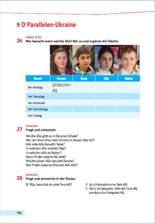 9 D Parallelen-Ukraine
HOREN ©62
2 6 Wer besucht wann welche AGs? Hör zu und eigänze die Tabelle.
Am Dienstag
Am Mittwoch
Am Donnerstag
Am Freitag
SPRECHEN
2 7 Fragt und antwortet.
Welche AGs gibt es in Darynas Schule?
Wer von ihren Freunden nimmt an diesen AGs teil?
Wie viele AGs besucht Taras?
In '/reichen AGsarbeitet Olja?
In welchen AGs ist Makar?
Warn findet welche AGstatt?
Welche dieser AGs besucht Daryna?
Wie finden Darynas Freunde ihre AGs?
SPRECHEN
2 8 Fragt und antwortet in der Klasse.
0 Olja, besuchst du eine Tanz-AG? E Ja, ich besuche eine Tanz-AG.
E Nein, ich besuche nicht die Tanz-AG,
sondern die Computer-AG.
152
 