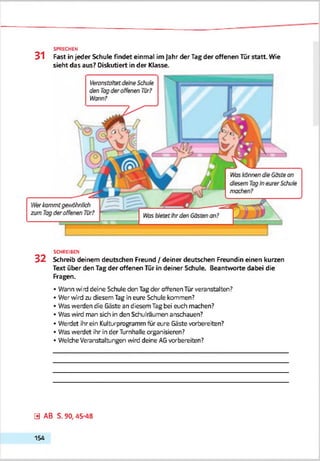 31 Fast in jeder Schute findet einmal im Jahr der Tag der offenen Tür statt. Wie
sieht das aus? Diskutiert in der Klasse.
SPRECHEN
SCHREIBEN
3 2 Schreib deinem deutschen Freund / deiner deutschen Freundin einen kurzen
Text über den Tag der offenen Tür in deiner Schule. Beantworte dabei die
Fragen.
• Wann wird deine Schule den Tagder offenen Tür veranstalten?
• Wer wird zu diesem Tag in eure Schule kommen?
• Was werden die Gäste an diesem Tag bei euch machen?
• Was wird man sich in den Schulraumen anschauen?
• Werdet ihr ein Kulturprogramm für eure Gäste vorbereiten?
• Was werdet ihr in der Turnhalle organisieren?
• Welche Veranstaltungen wird deine AGvorbereiten?
0 AB S. 90, 45-48
154
 