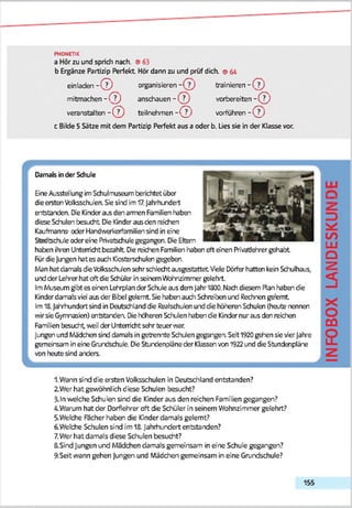 PHONETIK
a Hör zu und sprich nach. ©65
b Ergänze Partizip Perfekt Hör dann zu und prüf dich. ©64
einladen - © organisieren - © trainieren - ©
mitmachen - C lj anschauen - ( j j vorbereiten - ( J )
veranstalten - (T ) teilnehm en-© ) vorführen- ( £ )
c Bilde 5 Sätze mit dem Partizip Perfekt aus a oder b. Lies sie in der Klasse vor.
r
Damals inder Schule
EineAusstellungimSchulmuseum berichtetüber
dieersten Volksschu'en.Siesind im17.]ahrhindert
entstanden. Die Kinderais den armen Familien haben
diese Schulen besucht DieKinderaus den reichen
Kaufmanns- oder Handwerkerfsmiliensind in eine
Stcdodiiie oder eine Privatschulegegangen. DieEltern
hafcen ihren Unterricht bezahlt De reächen Familienhaben oft einen Privat)ehrergehabt
FürdieJungen hat es auch Kosterschulen gegeben.
Man hat damals dieVclksschJen sehr schlecht ausgestattet Viele Dörferhatten kein Schulhaus,
und der Lehrerhat oft die SchülerinseinemWohnzimmer gelehrt
ImMuseumgibt es einen Lehrplander Schule aus dem JahrlöDO. Nach diesem Plan haben die
Kinderdamalsviel aus der Bibel gelernt Sie haben auch Schreiten und Rechnen geernt
Im18.Jahrhundert sind in Deutschland die Realschulen und cfe höheren Schulen (heute nennen
wirsie Gymnasien) entstanden. Dieheberen Schulen haben die Kindernur aus den reichen
Familien besucht, weil der Unterricht sehr teuer war.
I Jungen und Mädchen sind damals in getrennte Schiien gegangen Seit1920gehen sie vierJahre
gemeinsam in eine Grundschule. DieStundenpläneder Klassenvon1922und dieStundenpläne
von heutesind anders.
II -A
LU
1.Wann sind die ersten Volksschulen in Deutschland entstanden?
2 Wer hat gewöhnlich diese Schulen besucht?
5-ln welche Schulen sind die Kinder aus den reichen Familien gegangen?
4.Warum hat der Dorflehrer oft die Schüler in seinem Wohnzimmer gelehrt?
5.Welche Facher haben die Kinder damals gelernt?
6. Welche Schulen sind im18. Jahrhundert entstanden?
7.Wer hat damals diese Schulen besucht?
SLSirndJungen und Mädchen damals gemeinsam in eine Schule gegangen?
9.Seit wann gehen Jungen und Mäddhen gemeinsam in eine Grundschule?
155
INFOBOXLANDESKUNC
 