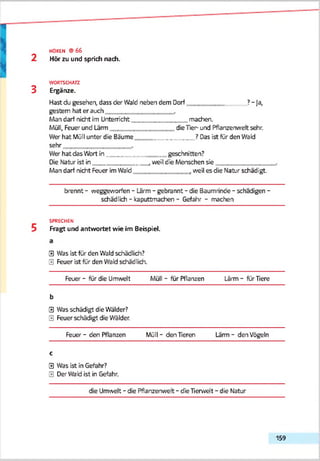 2
HOREN © 6 6
Hör zu und sprich nach.
3
WORTSCHATZ
Ergänze.
Hast du gesehen, dass der Wald neben dem Dorf ? - Ja,
gestern hat er auch
Man darf nicht im Uhtem'cht________________machen.
Müll, Feuer und Lärm die Tier- und Pflanzenwelt sehr.
Wer hat Müll unter die Bäume ? Das ist für den Wald
sehr
Wer hat das Wort in_________________geschnitten?
DieNatur ist in .weil die Menschen sie______________
Man darf nicht Feuer imWald .weil es die Natur schädigt.
brennt - weggeworfen - Lärm - gebrannt - die Baumrinde - schädigen -
schädlich - kaputtmachen - Gefahr - machen
SPRECHEN
Fragt und antwortet wie im Beispiel.
0 Was ist für den Wald schädlich?
0 Feuer ist für den Wald schädlich.
Feuer - für die Umwelt Müll - für Pflanzen Lärm - für Tiere
b
0 Was schädigt die Wälder?
0 Feuer schädigt die Wälder.
Feuer - den Pflanzen Müll - den Tieren Lärm - den Vögeln
c
0 Was ist in Gefahr?
0 Der Wald ist in Gefahr.
die Umwelt - die Pflanzenwelt - die Tierwelt - die Natur
159
 