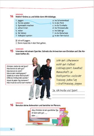 14
SPRECHEN
Wohin? Ordne zu und bilde dann Minidialoge.
1. joggen
2. Tennis spielen
3. Gymnastik machen
4. schwimmen
5. reiten
6. Sb'fahren
7. Volleyball spielen
a ins Schwimmbad
b in den Park
c in die Turnhalle
d ins Fitnessstudio
e ins Gebirge
f in die Reitschule
g in den Tennisdub
0 Ich will joggen.
0 Dann musst du in den Park gehen.
SCHREIBEN
1 5 Interview mit einem Sportler. Schreib die Antworten von Christian auf. Die No­
tizen helfen dir.
Christian,treibstduvielSpart?
Wb tonnstdusehrgut?
VArstonnstdunicht?
VArsIstdeinUebÜngsspart?
SpielstdutneinerMonasdiaft?
l'AferduProfispertierwerden?
MusstduJedenTagtrainieren?
№s musstdusonstnochmachen?
------------------------------------r
m
se h r gu t: SChwitoM en
n iO ttg u t. ruß b a ll
U ebüngsiport-. H andball
M annschaft: ja
P rofisportier-, v ie lle ic h t
Training-, jed en Tag
+ K r a fttr a im g , joggen
Ja. ich tre ib e viel S p o rt.
SPRECHEN
1 6 Benutze deine Antworten und berichte im Plenum.
16
 