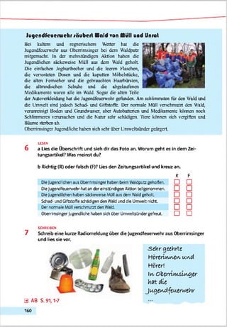 Jugcndfcuenuehr säubert Hold ron Müll und Unrat
Bei kaltem und regnerischem Wetter hat die
Jugcndfcucnvchr aus Oberrimsingcr bei dem Waldpute
mitgemacht. In der mehrstündigen Aktion haben die
Jugendlichen säckewcisc Müll aus dem Wald geholt
Die einfachen Joghurtbcchcr und die leeren Flaschen,
die verrosteten Dosen und die kaputten Möbelstücke,
die alten Fernseher und die gebrauchten Haarbürsten,
die altmodischen Schulte und die abgclaufencn
Medikamente waren alle im Wald. Sogar die alten Teile
der Autovcrklcidung hat die Jugcndfcucrwchr gefunden. Am schlimmsten tür den Wald und
die Umwelt sind jedoch Schad- und (iiftstoftc. Der normale Müll verschmutzt den Wald,
verunreinigt Boden und (Jrundwasscr, aber Autobatterien und Medikamente können noch
Schlimmeres verursachen und die Nanu sehr schädigen. Tiere können sich vergiften und
Bäume sterben ab.
Oberrimsingcr Jugendliche halten sich sehr über Lmwcltsündcr geärgert
LESEN
6 a Lies die Überschrift und sieh dir das Foto an. Worum geht es in dem Zei'
tungsartikel? Was meinst du?
b Richtig (R) oder fabch (F)? Lies den Zeitungsartikel und kreuz an.
R F
Oe |uger>d!:chen aus Oberrlmslnger haben beim Vteldputz geholfen. □ □
Oe Jugerefeuerwehr hat an der elrstündlgen Aktion tellgenomrren.
Oe Jugend'dien haben sackeweise Müll aus dem Wald geholt
Schad- undGiftstoffeschädigen denWald unddte Umwelt nicht
Der normale Müll verschmutzt den Wald Q l~~l
OberrlmshgerJugendliche haben sich ober UmweltsUndergefreut. □ I I
SCHREIBEN
7 Schreib eine kurze Radiomeldung über die Jugendfeuerwehr aus Oberrimsingcr
und lies sie vor.
.s e h r geehrte
Y t ä r t r i v w A w »u i aA
Hörtr'.
In, O b d m m slv v g ß r
hfltd ie
jA Q tv u d ftu jtrw tk r
0 AB S. 91,1-7
160
 