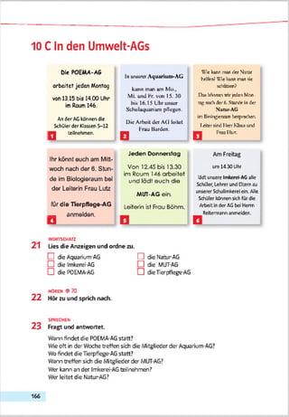 10 C In den Umwelt-AGs
Die POEMA-AS
arbeitet jeden Morrtog
von 13.15 bis 14.00 Uhr
imRaum 146.
An der AGkdnnen die
Schüler der Massen 5-12
Q teilnehmen.
Ihr könnt euch am Mitt­
woch nach der 6. Stun­
de im Biologieraum bei
der Leiterin Frau Lutz
für die Tierpflege-AG
_ anmelden.
ln urüoret Aquarium-AG
kann man am Ми..
Mi. und Fr. von 15. 30
bia 16.15 L'hr unser
Sehulaquarium pflegen.
Die Arbeit der AG leitet
Frau Barden.
Jeden Donnerstag
Von 12.45 bis 13.30
im Roum 146 arbeitet
und lädt euch die
MUT-AG ein.
Leiterin ist Frau Böhm.
Wie kann nun der Ntrar
helfen? Wie rann man sie
rchnteen?
Das inanes wir jeden Mon­
tag ruch der 6. Stunde in der
Natur-AG
im BinV^eranm berpeechen.
leherrird Herr Kluis und
Q Ггаа IIst.
Am Freitag
u m 1 4 .3 0 U h r
lädt unsere Imkerei-AG alle
Schüler, Lehrer und Eltern ш
unserer Schulimkerei ein. Alle
Schiller kennen sich für die
Arbeit in der AGbei Herrn
Reitermann anmelden.
WORTSCHATZ
2 1 Lies die Anzeigen und ordne zu.
! die Aquarium-AG f l die Natur-AG
□ die Imkerei-AG □ die MUT-AG
□ die POEMA-AG □ die Tierpflege-AG
HOREN ©70
2 2 Hör zu und sprich nach.
SPRECHEN
2 3 Fragt und antwortet.
Warn findet die POEMA-AGstatt?
Wie oft in der Woche treffen sich die Mitglieder der Aquarium-AG?
Wofindet die Tierpfiege-AG statt?
Warn treffen sich die Mitglieder der MUT-AG?
Wer kann an der Imkerei-AGfceilnehmen?
Wer leitet die Natur-AG?
166
 